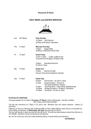 Plymstock & Hooe
HOLY WEEK and EASTER SERVICES
Sun 29th
March Palm Sunday
10.00am Joint Service
St Mary & All Saints, Plymstock
Thu 2nd
April Maundy Thursday
7.00pm Agape Meal
St Mary’s, Plymstock Parish Hall
Fri 3rd
April Good Friday
10.30-11.30am Crafts, Coffee & Hot
Cross Buns for All Ages, St Mary’s Hall
2.00pm Devotional Service,
St John’s, Hooe
Sat 4th
April Easter Eve
8.30pm Service of Light
Church of the Good Shepherd, Oreston
Sun 5th
April Easter Day
8.00am Communion – St John’s, Hooe
9.15am Sung Eucharist – Church of
the Good Shepherd, Oreston
9.15am Iona Eucharist – Holy Family, Staddiscombe
10.45am All Age Eucharist – St Mary’s, Plymstock
10.45am Eucharist – St John’s, Hooe
PLYM VALLEY HERITAGE
The guest speaker for our talk on Thursday, 19th
March, will be Jill Drysdale. Her talk is entitled:
‘Mrs. Foley and the Plymouth Blitz’.
The talk will commence at 7.30pm in St John’s hall. Members free and visitors welcome. Visitors £3
admission.
Following on from our February talk by Bernard Mills on Plym Valley Railway, there will be a conducted tour
of the railway at Plympton on Wednesday, 8th April commencing at 2.00 pm.
The tour will include a cream tea and the cost will be £6. To book your place please contact Krys Skinner on
Tel: 405488. Members, friends and family are all welcome.
NB: AS THE TOUR WILL INCLUDE SOME WORKING AREAS, PLEASE DRESS ACCORDINGLY.
-Gill Whillock
 