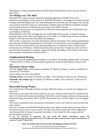 Simultaneous wireless switching between Mount Batten and Smeaton’s Tower was also tested in
these trials.
New Bridge over ‘The Ride’
Plymouth City Council recently submitted a planning application (15/00073/FUL) for a
pedestrian/cycle bridge over the roadway at The Ride, Plymstock. The bridge will connect with the
existing Laira Rail Bridge and a new ramp leading down to The Ride and will improve the existing
cycle network and links to the new communities of Morley Park and Sherford and public transport
by delivering elements of infrastructure necessary for the HQPT network.
This bridge is just one part of a proposal for an off-road route through the east of Plymouth to the
city boundary at Elburton.
Refurbishment of the 1887 rail bridge has now reached the half way point. It stopped carrying
passenger trains in the 1960s and freight trains in the 1980s. It is believed the last train crossed the
bridge in 1987 and since then it has fallen into disrepair.
Three of the six spans have now been grit blasted, repaired and painted. New decking and handrails
have also been installed in preparation for the bridge’s conversion into a cycle and pedestrian path.
Work will start on the extension once planning permission is confirmed, which is hoped will be
towards the end of February, with the route being fully open by July. A temporary ramp will be in
use until this second phase is complete. Subject to funding, later phases of the scheme will see the
link eventually extend down to Broxton Drive.
Neighbourhood Meeting
The next Goosewell neighbourhood meeting is to be held in The Staddy, Staddiscombe, on Tuesday
3rd
March 2015 at 9.30am. It will provide an opportunity to discuss and influence matters in the
area.
Plymstock Library Films
The film, About Time, will be shown on Monday 16th
March at 2.00pm. It carries a Certificate 12
and runs for 118 minutes.
Classic Films to be shown this Month:
Chariots of Fire on Tuesday 10th
March at 2.00pm. The Certificate U film runs for 118 minutes.
Elizabeth: The Golden Age on Tuesday 24th
March at 2.00pm. The Certificate 12 film runs for
111 minutes.
Renewable Energy Project
For a limited time, Plymouth residents are being offered the chance to own the city’s biggest ever
solar roof.
Following its successful solar schools initiative last year, which provided solar PV installations for
free to 21 schools and community buildings, Plymouth’s award winning community energy groups,
Plymouth Energy Community (PEC) and PEC Renewables, have set their sights on an even bigger
project.
They aim to community fund solar panels on Plymouth’s iconic Life Centre as well as at least four
more schools.
The aim is to raise over £950,000 through the share issue. Buyers of the shares are being offered a
fair return of up to six per cent per annum (10.5 per cent with tax relief) and will be supporting a
local business that is forecast to generate more than £1.2m in funds for other energy and fuel
poverty projects in the city.
If you are interested in supporting this and would like further information; please visit
www.plymouthenergycommunity.com/invest to view the full share offer prospectus and to register your attendance at
events on 4th
and 11th
March 2015.
Note: The deadline date for items for April 2015 Magazine is March 15th
2015
Our thanks to the Advertisers who sponsor this Magazine.
Advertisements and service quotes do not imply recommendations on the part of the Church.
 