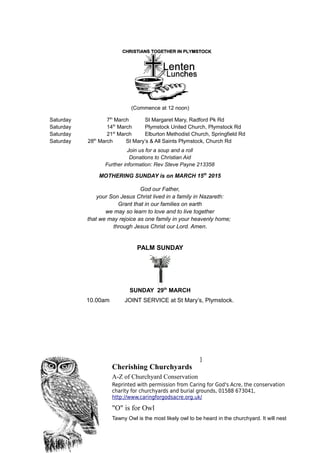 (Commence at 12 noon)
Saturday 7th
March St Margaret Mary, Radford Pk Rd
Saturday 14th
March Plymstock United Church, Plymstock Rd
Saturday 21st
March Elburton Methodist Church, Springfield Rd
Saturday 28th
March St Mary’s & All Saints Plymstock, Church Rd
Join us for a soup and a roll
Donations to Christian Aid
Further information: Rev Steve Payne 213358
MOTHERING SUNDAY is on MARCH 15th
2015
God our Father,
your Son Jesus Christ lived in a family in Nazareth:
Grant that in our families on earth
we may so learn to love and to live together
that we may rejoice as one family in your heavenly home;
through Jesus Christ our Lord. Amen.
PALM SUNDAY
SUNDAY 29th
MARCH
10.00am JOINT SERVICE at St Mary’s, Plymstock.
]
Cherishing Churchyards
A-Z of Churchyard Conservation
Reprinted with permission from Caring for God's Acre, the conservation
charity for churchyards and burial grounds, 01588 673041,
http://www.caringforgodsacre.org.uk/
"O" is for Owl
Tawny Owl is the most likely owl to be heard in the churchyard. It will nest
 