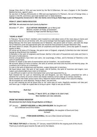 George Giles died in 1916 and was buried by the Rev’d Gilbertson. He was a Surgeon in the Canadian
Medical Services, aged 61 years.
He was born in Portsea (Portsmouth) in 1854 and was baptised at St Thomas’s, the son of George Giles, a
Captain in the RN, and Emma Jane Cole Sambell born in Stoke Damerel.
George frequently moved and in 1861 the family were living at Wyke Regis a part of Weymouth.
FROM ST JOHN’S PARISH REGISTERS
BAPTISM: We welcomed into God’s family by Baptism:-
December 7th
, 2014 ELLIS ARTHUR SWAINSBURY, son of Barry and
Melanie, brother of Finley, of Goosewell.
Grandson of Nigel and Pam Baring of Hooe.
__________________________
‘YOUNG @ HEART’
In February ‘Young @ Heart’ members were treated to a talk about some of the more obscure Saints and
some Saints that we are all familiar with. Mrs Lorna Grainger had thoroughly researched her subject.
Being February the first Saint mentioned was St Valentine, the patron saint of lovers, and with the shops
full of Valentine cards and appropriate gifts one would be hard-pressed to escape Valentine’s Day.
We heard about St Joseph, the patron saint of carpenters and house hunters. Lorna also spoke of Joseph’s
loyalty to Mary.
Of course we all knew of St George, the patron saint of England, originally St Boniface but later declared
George by King Richard the Lionheart.
St Benedict is the saint of engineers and Europe; Martha is the saint of housewives and cooks and Clare is
the saint of embroiderers.
Florists and gardeners have their own saint, not surprisingly, St Rose, and St Nicholas of Tolentino is the
saint of motherhood.
Another St Joseph is the saint of examinations and air travellers – he could levitate.
We all know about St Francis of Assissi, the saint of animals and birds and churches and Nativity plays. He
travelled a lot in Africa as a missionary.
St Luke is the saint of physicians and butchers, surgery being akin to butchery.
We heard about Jude, the saint of lost causes, and of Cecelia, the saint of musicians and singers. Lace
makers and wheelwrights have claim to St Kathryn.
It was difficult to take in all the information that Lorna had researched for us.
Ruth thanked her for such an interesting talk and Margaret, our new Treasurer, presented her with a
donation for a charity of Lorna’s choice (all monies raised by Lorna’s talks go to various charities).
Some members had made various items with a Valentine theme which made a nice colourful display.
We all enjoyed our usual delicious ‘Young @ Heart’ tea and chat.
At our next meeting we will be shown how to ‘do’ some easy art work. Hopefully members will take part
and have a go. It might be a good idea to bring an apron. Hope to see you all there.
-Ruth Earl
Next Meeting ~
Tuesday, 3rd
March 2015, at 2.00pm in St John’s Hall.
New members are very welcome.
FROM THE PARISH REGISTER
We welcomed into God’s family through Baptism at St Mary’s:
25th
January DARCEY HOLDEN and WILLIAM HOLDEN, the daughter and
son of Michael and Emma Holden.
AZALEA KERSWELL, the daughter of David and Carly
Kerswell.
1st
February FYNN DAVID ACKRELL, the son of Ben Ackrell and Danielle
Smith.
________________________________
THE TABLE TOP SALE on Saturday, 31st
January, raised £335.65 for the ongoing work of the church.
Thank you to all who gave towards the sale and to the helpers.
 
