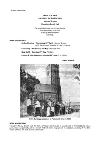 The next Sale will be:-
TABLE TOP SALE
SATURDAY 21st
MARCH 2015
10am to 12 noon
Plymstock Parish Hall
We would like to see you at these events.
Just come along for a chat
or a cup of tea or coffee
or to help.
Dates for your Diary:
Coffee Morning ~ Wednesday 22nd
April. 10am to 12 noon
at 79 Stanborough Road for St Luke’s Hospice.
Coach Trip ~ Wednesday 13th
May ~ to Trago Mills.
Quiz Night ~ Saturday 30th
May, 7 to 9pm.
Cheese & Wine Evening ~ Saturday 20th
June, 7 to 9.30pm
-David Roberts
Palm Sunday procession at Plymstock Church 1963
NOAH WAS MESSY!
February’s Messy Church took the theme of ‘Noah’, at which 27 of us gathered at The Staddy to colour,
paint, draw and generally get in a mess! And with some huge pieces of cardboard, courtesy of The Bike
Cellar, a lifesize ark (well, almost) came to life.
 