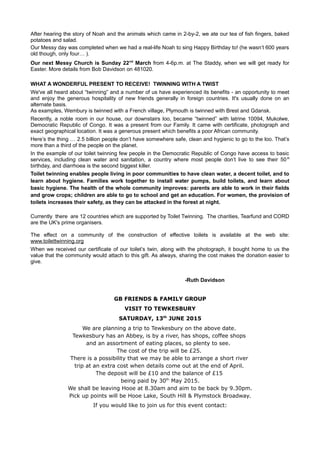 After hearing the story of Noah and the animals which came in 2-by-2, we ate our tea of fish fingers, baked
potatoes and salad.
Our Messy day was completed when we had a real-life Noah to sing Happy Birthday to! (he wasn’t 600 years
old though, only four… ).
Our next Messy Church is Sunday 22nd
March from 4-6p.m. at The Staddy, when we will get ready for
Easter. More details from Bob Davidson on 481020.
WHAT A WONDERFUL PRESENT TO RECEIVE! TWINNING WITH A TWIST
We've all heard about “twinning” and a number of us have experienced its benefits - an opportunity to meet
and enjoy the generous hospitality of new friends generally in foreign countries. It's usually done on an
alternate basis.
As examples, Wembury is twinned with a French village, Plymouth is twinned with Brest and Gdansk.
Recently, a noble room in our house, our downstairs loo, became “twinned” with latrine 10094, Mukolwe,
Democratic Republic of Congo. It was a present from our Family. It came with certificate, photograph and
exact geographical location. It was a generous present which benefits a poor African community.
Here’s the thing … 2.5 billion people don’t have somewhere safe, clean and hygienic to go to the loo. That’s
more than a third of the people on the planet.
In the example of our toilet twinning few people in the Democratic Republic of Congo have access to basic
services, including clean water and sanitation, a country where most people don’t live to see their 50th
birthday, and diarrhoea is the second biggest killer.
Toilet twinning enables people living in poor communities to have clean water, a decent toilet, and to
learn about hygiene. Families work together to install water pumps, build toilets, and learn about
basic hygiene. The health of the whole community improves: parents are able to work in their fields
and grow crops; children are able to go to school and get an education. For women, the provision of
toilets increases their safety, as they can be attacked in the forest at night.
Currently there are 12 countries which are supported by Toilet Twinning. The charities, Tearfund and CORD
are the UK's prime organisers.
The effect on a community of the construction of effective toilets is available at the web site:
www.toilettwinning.org
When we received our certificate of our toilet’s twin, along with the photograph, it bought home to us the
value that the community would attach to this gift. As always, sharing the cost makes the donation easier to
give.
-Ruth Davidson
GB FRIENDS & FAMILY GROUP
VISIT TO TEWKESBURY
SATURDAY, 13th
JUNE 2015
We are planning a trip to Tewkesbury on the above date.
Tewkesbury has an Abbey, is by a river, has shops, coffee shops
and an assortment of eating places, so plenty to see.
The cost of the trip will be £25.
There is a possibility that we may be able to arrange a short river
trip at an extra cost when details come out at the end of April.
The deposit will be £10 and the balance of £15
being paid by 30th
May 2015.
We shall be leaving Hooe at 8.30am and aim to be back by 9.30pm.
Pick up points will be Hooe Lake, South Hill & Plymstock Broadway.
If you would like to join us for this event contact:
 