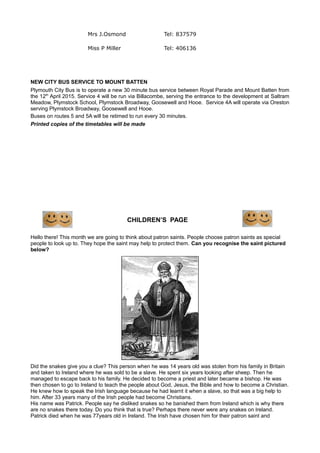 Mrs J.Osmond Tel: 837579
Miss P Miller Tel: 406136
NEW CITY BUS SERVICE TO MOUNT BATTEN
Plymouth City Bus is to operate a new 30 minute bus service between Royal Parade and Mount Batten from
the 12th
April 2015. Service 4 will be run via Billacombe, serving the entrance to the development at Saltram
Meadow, Plymstock School, Plymstock Broadway, Goosewell and Hooe. Service 4A will operate via Oreston
serving Plymstock Broadway, Goosewell and Hooe.
Buses on routes 5 and 5A will be retimed to run every 30 minutes.
Printed copies of the timetables will be made
CHILDREN’S PAGE
Hello there! This month we are going to think about patron saints. People choose patron saints as special
people to look up to. They hope the saint may help to protect them. Can you recognise the saint pictured
below?
Did the snakes give you a clue? This person when he was 14 years old was stolen from his family in Britain
and taken to Ireland where he was sold to be a slave. He spent six years looking after sheep. Then he
managed to escape back to his family. He decided to become a priest and later became a bishop. He was
then chosen to go to Ireland to teach the people about God, Jesus, the Bible and how to become a Christian.
He knew how to speak the Irish language because he had learnt it when a slave, so that was a big help to
him. After 33 years many of the Irish people had become Christians.
His name was Patrick. People say he disliked snakes so he banished them from Ireland which is why there
are no snakes there today. Do you think that is true? Perhaps there never were any snakes on Ireland.
Patrick died when he was 77years old in Ireland. The Irish have chosen him for their patron saint and
 