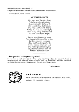celebrate his day every year on March 17th
.
Can you unscramble these names to find the patron saints of these countries?
AN ANCIENT PRAYER
Give me a good digestion, Lord,
And also something to digest.
Give me a healthy body, Lord,
With sense to keep it at its best.
Give me a healthy mind, O Lord,
To keep the good and pure in sight,
Which seeing wrong is not appalled
But finds a way to set it right.
Give me a mind that is not bored,
That does not whimper, whine or sigh.
Don’t let me worry overmuch
About that fussy thing called ‘I’.
Give me a sense of humour, Lord,
Give me the grace to see a joke,
To get some happiness from life
And pass it on to other folk.
_______________
A Thought while reading Obituary Notices
Do we have to wait for a death before saying nice things about the old, sick, lonely or
neglected? Why not start now, when such poor souls can appreciate it and gain the thanks,
comfort and encouragement they deserve? Too late when they’re gone.
-Bernard Ferren
R E M E M B E R:
BRITISH SUMMER TIME COMMENCES ON MARCH 29th
2015.
CLOCKS GO FORWARD 1 HOUR.
 