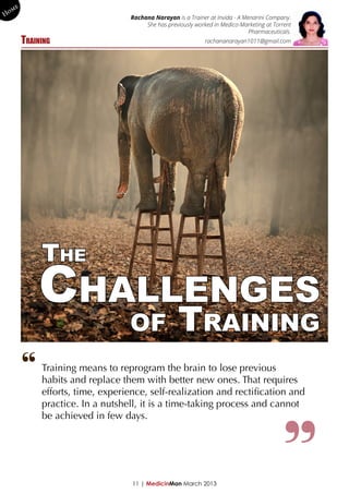 me
Ho                                Rachana Narayan is a Trainer at Invida - A Menarini Company.
                                       She has previously worked in Medico-Marketing at Torrent
                                                                               Pharmaceuticals.
        Training                                              rachananarayan1011@gmail.com




             The
            Challenges
                                  of               Training
        “    Training means to reprogram the brain to lose previous
             habits and replace them with better new ones. That requires
             efforts, time, experience, self-realization and rectification and
             practice. In a nutshell, it is a time-taking process and cannot
             be achieved in few days.




                                   11 | MedicinMan March 2013
 