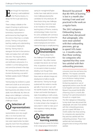 Challenges of Training | Rachana Narayan




E                                                                                                                             ”
          ven though the importance         opting for management/higher                 Research has proved
          of training is well established   studies have made selection process          that 80–90% of learning
          in the Pharma industry, it is     more challenging leaving few                 is lost in a month after
always the first to get axed during         candidates for entry-level jobs. All
                                                                                         training if not used and
crisis.                                     these factors bring new challenges
                                                                                         practiced in the work on
There is always a debate on the             to training. Now, more time need
                                                                                         a regular basis.
impact of training on performance.          to be invested on the candidates
The company often expects a                 teaching basics of Pharma, anatomy           The 2012 salesperson
tremendous improvement in                   and physiology. It takes more time           Onboarding Survey
performance but they forget that            for some candidates with commerce            results have also proved
the science of learning is a complex        and arts background to achieve the           that salespeople, who
process. Training is not just about         understanding level of others with           were most satisfied
teaching, reading and understanding;        science background and trainers
                                                                                         with their onboarding
it is more about imbibing the               need to find ways to simplify learning.
                                                                                         processes, got up
learning. Training means to                           Simulating Real                    to speed 34% faster
reprogram the brain to lose previous           2      Environment:                       i.e. 4 months earlier,
habits and replace them with better
                                                      Training always faces              than those working
new ones. That requires efforts,
                                            the challenge of simulating field-           for companies who
time, experience, self-realization
                                            environment. Very often trainees             reported that they were
and rectification and practice. In a
                                            complain that doctors do not have            less satisfied with their
nutshell, it is a time-taking process
                                            time, no questions are asked, and
and cannot be achieved in few days.
                                                                                         onboarding processes.
                                            no one wants to listen to product
Yet, training provides direction and        detailing. Even though these                 consumes more time and hence, less
shortens the learning curve which           complaints are true to some extent,          attention. This imposes constraints
facilitates speedy results if followed      these need an attitude change and            of time for participation. So training
and practiced.                              development of skills to handle              turns into lecture making trainees
                                                                                         a passive listener and slowing
Training today has evolved to a great       silent barriers. Training has though
                                                                                         the learning experience. Lack of
extent and is both an art and science.      evolved with the market to transfer
                                                                                         appropriate practice causes the skill
It is more dynamic, understands the         apt skills; it has to be in-sync with
                                                                                         to be forgotten and never imbibed.
learning process and utilizes it to train   the real-life situations. We also need       Research has proved that 80–90%
adults more effectively. Yet, there are     to learn and transfer Ekta Kapoor’s          of learning is lost in a month after
always some challenges in achieving         style of storytelling to instill curiosity   training if not used and practiced in
the ultimate goal. Some of those            in doctors and make them interested          the work on a regular basis.

challenges include:                         in listening. Above all, training has        The 2012 Salesperson Onboarding
                                            to involve at least a few managers in        Survey results have also proved that
           Selection of                                                                  salespeople, who were most satisfied
   1       representatives:
                                            every batch in order to make use of
                                            their experience making role plays
                                                                                         with their onboarding processes,
                                                                                         got up to speed 34% faster i.e. 4
           Profession of medical            more realistic.                              months earlier, than those working
representatives once very sought
                                                                                         for companies who reported that
after, is no more lucrative now.                      Appropriate
Globalization with surge of many
                                               3       time for
                                                                                         they were less satisfied with their
                                                                                         onboarding processes. Those most
new career opportunities has taken                    learning events:                   satisfied also had onboarding
away the charm from the profession.         Budget constraint causes the trainees        programs twice as long as those least
Secondly, more science graduates            to be a large group of 20-30 which           satisfied.

                                              12 | MedicinMan March 2013
 
