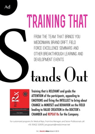 S
Ad



                     Training that
                              From the team that brings you
                              MedicinMan, Brand Drift, Field
                              Force Excellence seminars and
                              other breakthrough learning and
                              development events.



                          tands Out
                           Training that is RELEVANT and grabs the
                           ATTENTION of the participants, appealing to
                           EMOTIONS and firing the INTELLECT to bring about
                           CHANGE in MINDSET and BEHAVIOR on the FIELD
                           leading to VALUE CREATION in the DOCTOR’s
                           CHAMBER and REPEAT Rx for the Company.
 For customized programs for Medical Reps, Front-line Managers and Senior Professionals call:
                       +91 93422 32939 | anupsoans@medicinman.net


                                 14 | MedicinMan March 2013
 