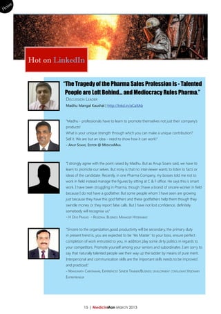 me
Ho




        Hot on LinkedIn

                 “The Tragedy of the Pharma Sales Profession is - Talented
                  People are Left Behind… and Mediocracy Rules Pharma.”
                  Discussion Leader
                  Madhu Mangal Kaushal | http://lnkd.in/aCaXAb



                  “Madhu - professionals have to learn to promote themselves not just their company’s
                  products!
                  What is your unique strength through which you can make a unique contribution?
                  Sell it. We are but an idea - need to show how it can work!”
                  - Anup Soans, Editor @ MedicinMan.



                  “I strongly agree with the point raised by Madhu. But as Anup Soans said, we have to
                  learn to promote our selves. But irony is that no interviewer wants to listen to facts or
                  ideas of the candidate. Recently, in one Pharma Company, my bosses told me not to
                  work in field instead manage the figures by sitting at C & F office. He says this is smart
                  work. I have been struggling in Pharma, though I have a brand of sincere worker in field
                  because I do not have a godfather. But some people whom I have seen are growing
                  just because they have this god fathers and these godfathers help them though they
                  swindle money or they report false calls. But I have not lost confidence, definitely
                  somebody will recognise us.”
                  - H Devi Prasad - Regional Business Manager Hyderabad


                  “Sincere to the organization,good productivity will be secondary, the primary duty
                  in present trend is, you are expected to be ‘Yes Master’ to your boss, ensure perfect
                  completion of work entrusted to you, in addition play some dirty politics in regards to
                  your competitors. Promote yourself among your seniors and subordinates .I am sorry to
                  say that naturally talented people see their way up the ladder by means of pure merit.
                  Interpersonal and communication skills are the important skills needs to be improved
                  and practiced.”
                  - Manjunath Chintamani, Experienced Senior Trainer/Business development consultant,Visionary
                  Entrepreneur




                              15 | MedicinMan March 2013
 