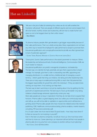 Hot on LinkedIn




      Hot on LinkedIn


                  “We are in the job of sales & marketing thus unless we do not sell ourselves the
                  frustration will prevail. There are people of different psyche and one cannot expect from
                  all to be honest, truthful, sincere and trustworthy, still one has to create his/her own
                  space so not to be bogged down by their unfair means.”
                  - Alok Dikshit.



                  “In pharma industry people often get elevated or get bigger responsibility because of
                  their sales performance. That is an utterly wrong idea. Many organizations do not have
                  any other way to reward the employee for sales performance except to promote them.
                  Educational qualification and conceptual/human/technical skills are often ignored due
                  to lack of systematic approach.”
                  - Govind Tiwari, Regional Manager at Zuventus Healthcare Limited,Delhi

                  “Great point, Govind. Sales performance is the easiest parameter to measure. Others
                  like leadership and behavioural traits, Emotional Intelligence, Communication Skills are
                  much harder to measure.
                  Educational qualification can predict managerial competence, not leadership.
                  The best way is to identify the high potentials and give them opportunities to lead/
                  manage. For example, give them a role in onboarding new MRs, appointing and
                  managing distributors in a smaller territory. Additional task of managing a vacant
                  territory - stretch goals that bring out initiative, risk taking and other leadership traits.
                  There are so many ways to enable performing MRs to reach their full potential. But
                  the biggest responsibility for growth lies within the individual - if they are determined,
                  nothing can stop them, if not nothing can help them.
                  The best way to learn swimming is not just by reading about it but by getting into the
                  pool with an experienced swimmer. The best way to move up the ladder is by taking
                  initiative to lead/manage whenever opportunity comes your way.
                  Most sales people are so busy in ‘operations’ that they do not take time to expand their
                  horizons. Pharma sales is a great stepping stone, but unless you continuously read up
                  and skill up, you will not be able to capitalize on opportunities and it will become a
                  grinding stone! Pharma sales people who have moved into related sectors like medical
                  publishing, CME, healthcare communications/advtg, pharma analytics, market research,
                  consulting, PR have done extremely well.
                  In a 15-year career one must read at least 50 good books - how many have done it?
                  Is there an excuse for not investing in yourself?
                  Even in the best run pharma companies, not all can move up. One must know when
                  and how to move out. Career planning is an important skill and all that most people in
                  pharma sales do is to jump from one company to another without much planning.”
                  - Anup Soans, Editor @ MedicinMan




                                    16 | MedicinMan March 2013
 