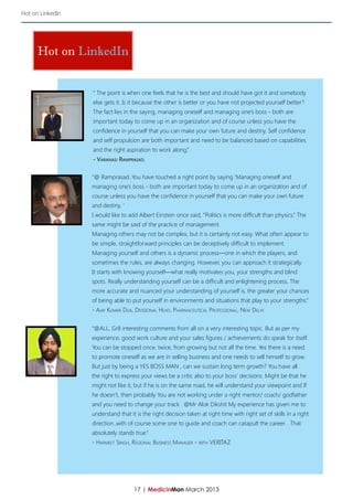 Hot on LinkedIn




      Hot on LinkedIn


                  “ The point is when one feels that he is the best and should have got it and somebody
                  else gets it. Is it because the other is better or you have not projected yourself better?
                  The fact lies in the saying, managing oneself and managing one’s boss - both are
                  important today to come up in an organization and of course unless you have the
                  confidence in yourself that you can make your own future and destiny. Self confidence
                  and self propulsion are both important and need to be balanced based on capabilities
                  and the right aspiration to work along.”
                  - Varanasi Ramprasad.

                  “@ Ramprasad..You have touched a right point by saying ‘Managing oneself and
                  managing one’s boss - both are important today to come up in an organization and of
                  course unless you have the confidence in yourself that you can make your own future
                  and destiny. ‘
                  I would like to add Albert Einstein once said, “Politics is more difficult than physics.” The
                  same might be said of the practice of management.
                  Managing others may not be complex, but it is certainly not easy. What often appear to
                  be simple, straightforward principles can be deceptively difficult to implement.
                  Managing yourself and others is a dynamic process—one in which the players, and
                  sometimes the rules, are always changing. However, you can approach it strategically.
                  It starts with knowing yourself—what really motivates you, your strengths and blind
                  spots. Really understanding yourself can be a difficult and enlightening process. The
                  more accurate and nuanced your understanding of yourself is, the greater your chances
                  of being able to put yourself in environments and situations that play to your strengths.”
                  - Ajay Kumar Dua, Divisional Head, Pharmaceutical Professional, New Delhi


                  “@ALL, Gr8 interesting comments from all on a very interesting topic. But as per my
                  experience, good work culture and your sales figures / achievements do speak for itself.
                  You can be stopped once, twice, from growing but not all the time. Yes there is a need
                  to promote oneself as we are in selling business and one needs to sell himself to grow.
                  But just by being a YES BOSS MAN , can we sustain long term growth? You have all
                  the right to express your views be a critic also to your boss’ decisions. Might be that he
                  might not like it, but if he is on the same road, he will understand your viewpoint and If
                  he doesn’t, then probably You are not working under a right mentor/ coach/ godfather
                  and you need to change your track . @Mr Alok Dikshit My experience has given me to
                  understand that it is the right decision taken at right time with right set of skills in a right
                  direction..with of course some one to guide and coach can catapult the career. . That
                  absolutely stands true.”
                  - Harmeet Singh, Regional Business Manager - with VERITAZ




                                    17 | MedicinMan March 2013
 