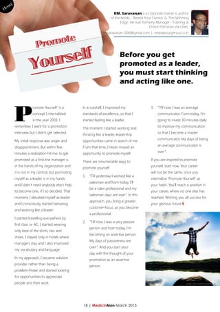 e
Hom xxx | yyy
                                                                     RM. Saravanan is a corporate trainer & author
                                                                   of the books - ‘Reveal Your Genius’ & ‘The Winning
                                                                         Edge. He was formerly Manager - Training at
                                                                                             Chiron Panacea Vaccines.
                                                             rmsaravanan1000@gmail.com | revealyourgenius.co.in




                                                                         Before you get
                                                                         promoted as a leader,
                                                                         you must start thinking
                                                                         and acting like one.




      P
                  romote Yourself’ is a        In a nutshell, I improved my                 3.	 “Till now, I was an average
                  concept I internalized       standards of excellence, so that I                communicator. From today, I’m
                  in the year 2003. I          started feeling like a leader.                    going to invest 30 minutes daily
      remember, I went for a promotion                                                           to improve my communication
                                               The moment I started working and
      interview but I didn’t get selected.                                                       so that I become a master
                                               thinking like a leader, leadership
      My initial response was anger and        opportunities came in search of me.               communicator. My days of being

      disappointment. But within few           From that time, I never missed an                 an average communicator is

      minutes a realization hit me: to get     opportunity to promote myself.                    over”.

      promoted as a first-line manager is                                                   If you are inspired to promote
                                               There are innumerable ways to
      in the hands of my organization and                                                   yourself, start now. Your career
                                               promote yourself.
      it is not in my control, but promoting                                                will not be the same, once you
                                               1.	 “Till yesterday I worked like a
      myself as a leader is in my hands                                                     internalize ‘Promote Yourself’ as
                                                   salesman and from today, I’ll
      and I didn’t need anybody else’s help                                                 your habit. You’ll reach a position in
                                                   be a sales professional and my
      to become one, if I so decided. That                                                  your career, where no one else has
                                                   salesman days are over”. In this
      moment, I elevated myself as leader                                                   reached. Wishing you all success for
                                                   approach, you bring a greater
      and I consciously started behaving                                                    your glorious future.§
                                                   customer-focus, as you become
      and working like a leader.
                                                   a professional.
      I started travelling everywhere by
                                               2.	 “Till now, I was a very passive
      first class or AC, I started wearing
                                                   person and from today, I’m
      only best of the shirts, ties and
                                                   becoming an assertive person.
      shoes, I stayed only in hotels where
                                                   My days of passiveness are
      managers stay and I also improved
                                                   over”. And you start your
      my vocabulary and language.
                                                   day with the thought of your
      In my approach, I became solution
                                                   promotion as an assertive
      provider rather than being a
                                                   person.
      problem-finder and started looking
      for opportunities to appreciate
      people and their work.




                                               18 | MedicinMan March 2013
 