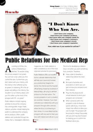 me
Ho
                                                                              Anup Soans is the Editor of MedicinMan
                                                                                and the Author of 3 Books for Pharma
                                                                                                   sales Professionals.
       PR for the Rep                                                                         anupsoans@medicinman.net




                                                                         “I Don’t Know
                                                                         Who You Are.
                                                                                    I don’t know your company;
                                                                              I don’t know your company’s products;
                                                                           I don’t know what your company stands for.
                                                                             I don’t know your company’s customers;
                                                                                I don’t know your company’s record;
                                                                             I don’t know your company’s reputation.

                                                                          Now, what was it you wanted to sell me?”




        Public Relations for the Medical Rep
       A
                 ccording to Al Ries, the         magazines, etc. Public relations is              The time for developing a relation-
                 author of Marketing is           often considered as one of the most              ship is not when you want something
                 Warfare, “In warfare today,      important activities for promotions.             from someone. Therefore:
       the primary weapon is air power.           Public Relations (PR) is an excellent            ΦΦ Have a plan to develop a
       You can’t win a war unless you first       tool to cultivate relationships that                 relationship before the need
       control the skies. Furthermore, you                                                             arises.
                                                  will help your cause and increase
       don’t attack with your infantry until                                                       ΦΦ Be a part of activities and
                                                  your productivity. Imagine the
       the enemy is first ‘softened up’ by                                                             associations in which you can
                                                  doctor, the chemist and the hospital
       air power. In marketing, PR is the air                                                          get to know your prospects and
                                                  official being chased by hundreds of
       power and selling is the infantry. You                                                          their interests.
                                                  Medical Reps, all trying to sell their
       shouldn’t run an infantry attack until                                                      ΦΦ Plug into the physical and
                                                  products as the best option. The
       you first soften up the mind of the                                                             virtual networks to which your
                                                  success prospects in such a situation
       prospect with PR - air power.”                                                                  prospects are connected.
                                                  are uncertain. However, if you have              ΦΦ When someone within the
       Public relations include ongoing
                                                  cultivated your relationship with your               prospect’s circle of influence
       activities to ensure the company
                                                  prospects through other avenues,                     speaks well of you, it has more
       has a strong public image. Public
                                                  where the focus is on listening to                   impact than efforts to blow your
       relations activities include helping the
                                                  their stories, it is more likely that the            own trumpet. The prospect will
       public to understand the company
                                                                                                       be primed to interact favourably
       and its products. Often, public            prospects will now want to hear your
                                                                                                       with you and may look forward
       relations are conducted through the        story with interest and will act in your
                                                                                                       to meeting you to confirm the
       media, that is, newspapers, television,    favour.
                                                                                                       feedback about you.




                                                    20 | MedicinMan March 2013
 