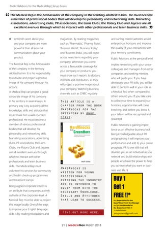 Public Relations for the Medical Rep | Anup Soans




“   The Medical Rep is the Ambassador of the company in the territory allotted to him. He must become
    a member of professional bodies that will develop his personality and networking skills. Marketing
    associations, advertising clubs, PR associations, the Lions Clubs, the Rotary Club and Jaycees are all
      excellent avenues through which to interact with other professionals and learn business skills.
                                                                                                                             ”
ΦΦ A friend’s word about you                   magazines. By reading magazines        and surfing related websites would
       and your company are more               such as ‘Pharmabiz’, ‘Pharma Pulse’,   enlarge your horizons and improve
       powerful than all external              ‘Business World’, ‘Business Today’     the quality of your interactions with
       communication about your                and ‘Business India’, you will come    your territory constituents.
       product.                                across news items regarding your       Public Relations at the personal level
                                               company. Whenever you come
The Medical Rep is the Ambassador                                                     implies networking with your senior
                                               across a favourable coverage for
of the company in the territory                                                       colleagues and managers from other
                                               your company or products, you
allotted to him. It is his responsibility                                             companies and seeking mentors
                                               must show such reports to doctors,
to cultivate and project a positive                                                   who will guide you. If you have
                                               chemists and distributors, as they
image of his company through his                                                      developed your PR skills, you will be
                                               will project a positive image about
actions.                                                                              able to perform well in your role as
                                               your company. Watching business
A Medical Rep can project a good                                                      a Medical Rep when compared to
                                               channels such as CNBC regularly
corporate image of his company                                                        others around you. If you take care
in his territory in several ways. A            This article is a                      to utilise your time to expand your
primary way is by acquiring all the            chapter from the book                  horizons, opportunities will come
knowledge, skills and attitude that            HardKnocks for the                     knocking, and before you know it,
                                               GreenHorn by Anup                      your talents will be recognised and
could make him a well-rounded
                                               Soans.
professional. He must become a                                                        rewarded.
member of various professional                                                        Public Relations is gaining impor-
bodies that will develop his                                                          tance as an effective business tool.
personality and networking skills.                                                    Being knowledgeable about PR
Marketing associations, advertising                                                   and practising it will improve your
clubs, PR associations, the Lions                                                     performance and add to your career
Clubs, the Rotary Club and Jaycees                                                    prospects. PR is one skill that will
are all excellent avenues through                                                     develop you as an individual as you
which to interact with other                                                          network and build relationships with
professionals and learn business                                                      people who have the power to help
skills. The Medical Rep must                                                          you achieve what you want in busi-
                                               HardKnocks is
volunteer his services for community                                                  ness and life. §
                                               written for young
and health check-up programmes                 professionals
and treatment camps.                           entering the industry
                                               and is intended to
Being a good corporate citizen is
                                               equip them with the
an attribute that companies actively           necessary Knowledge,
cultivate at the corporate-level. A            Skills and Attitudes
Medical Rep must be able to project            that lead to success.
this image locally. One of the ways
to improve your English language
skills is by reading newspapers and
                                                 Find out more here.                    anupsoans@gmail.com




                                                21 | MedicinMan March 2013
 