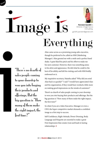 me
Ho




       image is                                                             Parveen Gandhi is
                                                                          Director, Image-Gurus
                                                                                      Consulting.
                                                                     gandhi.parveen@gmail.com




i
                                Everything
                                 Alan came across as a promising young sales executive,
                                 though he preferred to be called an MM (Marketing
                                 Manager). Alan greeted me with a smile and a perfect hand
                                 shake. I quite liked his pitch and his effort to make me
                                 his next customer. However, there was something amiss

        “There’s no dearth of
                                 in his attire and appearance. He did what he could to the
                                 best of his ability and left his visiting card with MM boldly

        sales people coming      embossed on it.


        to your doorstep to
                                 My inquisitive secretary, Natasha asked “Why did you send
                                 Alan back so quickly?” I said “I would have appreciated Alan
        woo you into buying      and his organization, if they would have worked a little more

        their products and
                                 on making good impressions on the minds of customers”

                                 There’s no dearth of sales people coming to your doorstep
        offerings. But the       to woo you into buying their products and offerings. But the

        big question is “How
                                 big question is “How many of them make the right impact,
                                 the first time?”
        many of them make        So what if you are a Sales Executive, Manager or even a

        the right impact, the    CEO, the hyper competitive market demands a confident
                                 image as a first step to success.
        first time?”             Self Confidence, Right Attitude, Power Dressing, Body
                                 Language and Etiquette are essential to make a great
                                 First Impression that creates trust and leads to lasting
                                 relationships. §




                          22 | MedicinMan March 2013
 