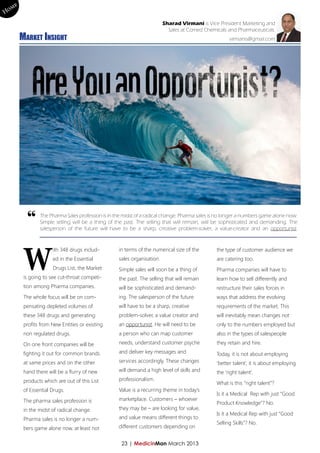 me
Ho
                                                                         Sharad Virmani is Vice President Marketing and
                                                                           Sales at Comed Chemicals and Pharmaceuticals.
        Market Insight                                                                               virmanis@gmail.com




          “
                The Pharma Sales profession is in the midst of a radical change. Pharma sales is no longer a numbers game alone now.
                Simple selling will be a thing of the past. The selling that will remain, will be sophisticated and demanding. The
                salesperson of the future will have to be a sharp, creative problem-solver, a value-creator and an opportunist.




         W
                      ith 348 drugs includ-        in terms of the numerical size of the       the type of customer audience we
                      ed in the Essential          sales organisation.                         are catering too.
                      Drugs List, the Market       Simple sales will soon be a thing of        Pharma companies will have to
         is going to see cut-throat competi-       the past. The selling that will remain      learn how to sell differently and
         tion among Pharma companies.              will be sophisticated and demand-           restructure their sales forces in
         The whole focus will be on com-           ing. The salesperson of the future          ways that address the evolving
         pensating depleted volumes of             will have to be a sharp, creative           requirements of the market. This
         these 348 drugs and generating            problem-solver, a value creator and         will inevitably mean changes not
         profits from New Entities or existing     an opportunist. He will need to be          only to the numbers employed but
         non regulated drugs.                      a person who can map customer               also in the types of salespeople

         On one front companies will be            needs, understand customer psyche           they retain and hire.

         fighting it out for common brands         and deliver key messages and                Today, it is not about employing
         at same prices and on the other           services accordingly. These changes         ‘better talent’, it is about employing
         hand there will be a flurry of new        will demand a high level of skills and      the ‘right talent’.
         products which are out of this List       professionalism.
                                                                                               What is this “right talent”?
         of Essential Drugs.                       Value is a recurring theme in today’s
                                                                                               Is it a Medical Rep with just “Good
         The pharma sales profession is            marketplace. Customers – whoever
                                                                                               Product Knowledge”? No.
         in the midst of radical change.           they may be – are looking for value,
                                                                                               Is it a Medical Rep with just “Good
         Pharma sales is no longer a num-          and value means different things to
                                                                                               Selling Skills”? No.
         bers game alone now, at least not         different customers depending on


                                                    23 | MedicinMan March 2013
 