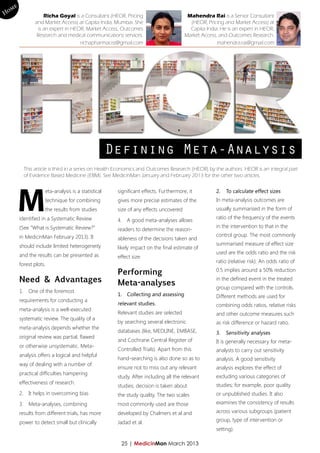 me
Ho                  Richa Goyal is a Consultant (HEOR, Pricing                        Mahendra Rai is a Senior Consultant
               and Market Access) at Capita India, Mumbai. She                         (HEOR, Pricing and Market Access) at
                 is an expert in HEOR, Market Access, Outcomes                         Capita India. He is an expert in HEOR,
                Research and medical communications services.                        Market Access, and Outcomes Research.
                                    richapharmacist@gmail.com                                      mahendra.rai@gmail.com




                                                    Defining Meta-Analysis
          This article is third in a series on Health Economics and Outcomes Research (HEOR) by the authors. HEOR is an integral part
          of Evidence Based Medicine (EBM). See MedicinMan January and February 2013 for the other two articles.




        M
                    eta-analysis is a statistical    significant effects. Furthermore, it          2.	 To calculate effect sizes
                    technique for combining          gives more precise estimates of the           In meta-analysis outcomes are
                    the results from studies         size of any effects uncovered                 usually summarised in the form of
        identified in a Systematic Review                                                          ratio of the frequency of the events
                                                     4.	 A good meta-analyses allows
        (See “What is Systematic Review?”                                                          in the intervention to that in the
                                                     readers to determine the reason-
        in MedicinMan February 2013). It                                                           control group. The most commonly
                                                     ableness of the decisions taken and
        should include limited heterogeneity                                                       summarised measure of effect size
                                                     likely impact on the final estimate of
        and the results can be presented as                                                        used are the odds ratio and the risk
                                                     effect size
                                                                                                   ratio (relative risk). An odds ratio of
        forest plots.
                                                     Performing                                    0.5 implies around a 50% reduction
        Need & Advantages                            Meta-analyses
                                                                                                   in the defined event in the treated
                                                                                                   group compared with the controls.
        1.	 One of the foremost
                                                     1.	 Collecting and assessing                  Different methods are used for
        requirements for conducting a
                                                     relevant studies.                             combining odds ratios, relative risks
        meta-analysis is a well-executed
                                                     Relevant studies are selected                 and other outcome measures such
        systematic review. The quality of a
                                                     by searching several electronic               as risk difference or hazard ratio.
        meta-analysis depends whether the
                                                     databases (like, MEDLINE, EMBASE,             3.	 Sensitivity analyses
        original review was partial, flawed
                                                     and Cochrane Central Register of              It is generally necessary for meta-
        or otherwise unsystematic. Meta-
                                                     Controlled Trials). Apart from this           analysts to carry out sensitivity
        analysis offers a logical and helpful
                                                     hand-searching is also done so as to          analysis. A good sensitivity
        way of dealing with a number of
                                                     ensure not to miss out any relevant           analysis explores the effect of
        practical difficulties hampering
                                                     study. After including all the relevant       excluding various categories of
        effectiveness of research.                                                                 studies; for example, poor quality
                                                     studies, decision is taken about
        2.	 It helps in overcoming bias              the study quality. The two scales             or unpublished studies. It also
        3.	 Meta-analyses, combining                 most commonly used are those                  examines the consistency of results
        results from different trials, has more      developed by Chalmers et al and               across various subgroups (patient

        power to detect small but clinically         Jadad et al.                                  group, type of intervention or
                                                                                                   setting).

                                                      25 | MedicinMan March 2013
 