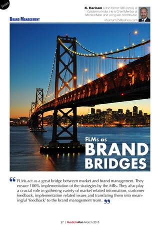 me
Ho                                                   K. Hariram is the former MD (retd.) at
                                                      Galderma India. He is Chief Mentor at
                                                     MedicinMan and a regular contributor.
        Brand Management                                           khariram25@yahoo.com




                                                     FLMs as

                                                    BRAND
                                                    BRIDGES
        “
            FLMs act as a great bridge between market and brand management. They
            ensure 100% implementation of the strategies by the MRs. They also play
            a crucial role in gathering variety of market related information, customer
            feedback, implementation related issues and translating them into mean-
            ingful ‘feedback’ to the brand management team.




                                     27 | MedicinMan March 2013
                                                                  ”
 