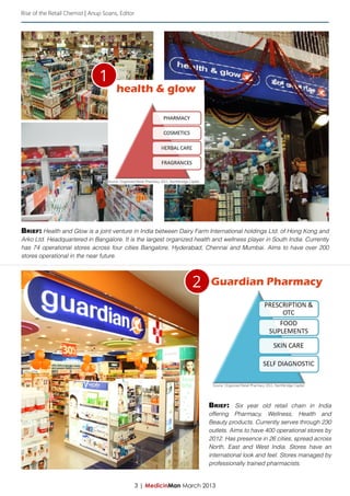 Rise of the Retail Chemist | Anup Soans, Editor




                                1
                                         health & glow




                                    Source: Organized Retail Pharmacy 2011, Northbridge Capital




Brief: Health and Glow is a joint venture in India between Dairy Farm International holdings Ltd. of Hong Kong and
Arko Ltd. Headquartered in Bangalore. It is the largest organized health and wellness player in South India. Currently
has 74 operational stores across four cities Bangalore, Hyderabad, Chennai and Mumbai. Aims to have over 200
stores operational in the near future.




                                                                                          2       Guardian Pharmacy




                                                                                                   Source: Organized Retail Pharmacy 2011, Northbridge Capital




                                                                                                  Brief: Six year old retail chain in India
                                                                                                  offering Pharmacy, Wellness, Health and
                                                                                                  Beauty products. Currently serves through 230
                                                                                                  outlets. Aims to have 400 operational stores by
                                                                                                  2012. Has presence in 26 cities, spread across
                                                                                                  North, East and West India. Stores have an
                                                                                                  international look and feel. Stores managed by
                                                                                                  professionally trained pharmacists.


                                                     3 | MedicinMan March 2013
 