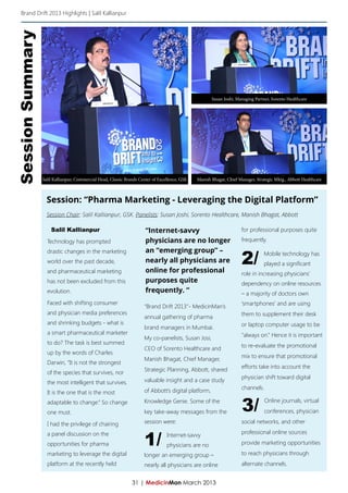 Brand Drift 2013 Highlights | Salil Kallianpur


Session Summary



                                                                                                       Susan Joshi, Managing Partner, Sorento Healthcare




                  Salil Kallianpur, Commercial Head, Classic Brands Center of Excellence, GSK   Manish Bhagat, Chief Manager, Strategic Mktg., Abbott Healthcare



                    Session: “Pharma Marketing - Leveraging the Digital Platform”
                    Session Chair: Salil Kallianpur, GSK. Panelists: Susan Joshi, Sorento Healthcare, Manish Bhagat, Abbott

                      Salil Kallianpur                                 “Internet-savvy                                for professional purposes quite
                    Technology has prompted                            physicians are no longer                       frequently.


                                                                                                                      2/
                    drastic changes in the marketing                   an “emerging group” –                                      Mobile technology has
                    world over the past decade,                        nearly all physicians are                                  played a significant
                    and pharmaceutical marketing                       online for professional                        role in increasing physicians’
                    has not been excluded from this                    purposes quite                                 dependency on online resources
                    evolution.                                         frequently. “                                  – a majority of doctors own
                    Faced with shifting consumer                                                                      ‘smartphones’ and are using
                                                                      “Brand Drift 2013”- MedicinMan’s
                    and physician media preferences                                                                   them to supplement their desk
                                                                      annual gathering of pharma
                    and shrinking budgets - what is                                                                   or laptop computer usage to be
                                                                      brand managers in Mumbai.
                    a smart pharmaceutical marketer                                                                   “always on.” Hence it is important
                                                                      My co-panelists, Susan Josi,
                    to do? The task is best summed
                                                                      CEO of Sorento Healthcare and                   to re-evaluate the promotional
                    up by the words of Charles
                                                                                                                      mix to ensure that promotional
                                                                      Manish Bhagat, Chief Manager,
                    Darwin, “It is not the strongest
                                                                                                                      efforts take into account the
                    of the species that survives, nor                 Strategic Planning, Abbott, shared
                                                                      valuable insight and a case study               physician shift toward digital
                    the most intelligent that survives.
                                                                      of Abbott’s digital platform,                   channels.
                    It is the one that is the most
                    adaptable to change.” So change
                    one must.
                                                                      Knowledge Genie. Some of the
                                                                      key take-away messages from the                  3/         Online journals, virtual
                                                                                                                                  conferences, physician

                    I had the privilege of chairing                   session were:                                   social networks, and other


                                                                      1/
                    a panel discussion on the                                                                         professional online sources
                                                                                  Internet-savvy
                    opportunities for pharma                                      physicians are no                   provide marketing opportunities
                    marketing to leverage the digital                 longer an emerging group –                      to reach physicians through
                    platform at the recently held                     nearly all physicians are online                alternate channels.


                                                                31 | MedicinMan March 2013
 