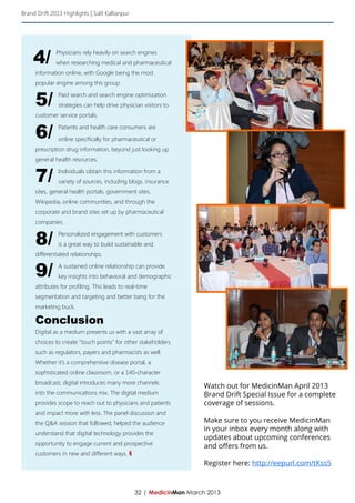 Brand Drift 2013 Highlights | Salil Kallianpur




     4/       Physicians rely heavily on search engines
              when researching medical and pharmaceutical
     information online, with Google being the most
     popular engine among this group.


     5/        Paid search and search engine optimization
               strategies can help drive physician visitors to
     customer service portals.


     6/        Patients and health care consumers are

               online specifically for pharmaceutical or
     prescription drug information, beyond just looking up
     general health resources.


     7/        Individuals obtain this information from a
               variety of sources, including blogs, insurance
     sites, general health portals, government sites,
     Wikipedia, online communities, and through the
     corporate and brand sites set up by pharmaceutical
     companies.


     8/        Personalized engagement with customers
               is a great way to build sustainable and
     differentiated relationships.


     9/        A sustained online relationship can provide
               key insights into behavioral and demographic
     attributes for profiling. This leads to real-time
     segmentation and targeting and better bang for the
     marketing buck.

     Conclusion
     Digital as a medium presents us with a vast array of
     choices to create “touch points” for other stakeholders
     such as regulators, payers and pharmacists as well.
     Whether it’s a comprehensive disease portal, a
     sophisticated online classroom, or a 140-character
     broadcast, digital introduces many more channels
                                                                      Watch out for MedicinMan April 2013
     into the communications mix. The digital medium                  Brand Drift Special Issue for a complete
     provides scope to reach out to physicians and patients           coverage of sessions.
     and impact more with less. The panel discussion and
     the Q&A session that followed, helped the audience               Make sure to you receive MedicinMan
                                                                      in your inbox every month along with
     understand that digital technology provides the
                                                                      updates about upcoming conferences
     opportunity to engage current and prospective                    and offers from us.
     customers in new and different ways. §
                                                                      Register here: http://eepurl.com/tKss5



                                                 32 | MedicinMan March 2013
 