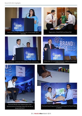 Brand Drift 2013 Highlights




    Bindu Menon, Point Blank Advertising, talks on brand manager-agency                     Registration. Brand Drift was House Full.
                               relationship




                                                                                  Akshaya Nath, CEO Avita Biopharmaceuticals, emphasizes accountability
    Saurabh Kumar - a Field Sales Professional, enthusiastic about learning.
                                                                                                          for Brand Managers




     Foot and Mouth artist Nadeem gives a live
   demonstration of painting using only the feet at                            Final painting being presented to a participant by Paresh Padia
                 Brand Drift 2013                                                                        of IMFPA.



                                                          33 | MedicinMan March 2013
 