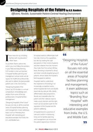 me
Ho Book Review | Designing Hospitals of the Future


              Designing Hospitals of the Future by G.D. Kunders
                Efficient, Flexible, Sustainable Patient-Centred Healing Environment




     I                                                                                   “
           have never let my schooling        A hospital needs to differentiate itself
           interfere with my education.”      not only in terms of its capabilities,
           - Mark Twain.                      but also by creating the right             “Designing Hospitals
                                              perceptions in their minds of patients
      To put Mark Twain’s advice into
                                              and their relatives from the moment
                                                                                                 of the Future”
      action, you must follow the pioneers
      in your field and keep learning.        they make their first contact till they        focuses not only
      G.D. Kunders is one such pioneer        leave. Branding is essential to attract
      in hospital facilities planning and     and retain correctly targeted group of       on all the essential
      management, whose books are de          patients, whose needs the hospital is
                                              best equipped to address.
                                                                                             areas of hospital
      rigueur for healthcare professionals
      who wish to deliver the best possible   Hospitals need to understand                  facilities planning
      patient care in the 21st Century.       the importance of branding in an
                                              increasingly competitive sector,
                                                                                           and management;
      “Designing Hospitals of the
      Future” by G.D. Kunders is a virtual    where hospitals like Fortis and Apollo        it even addresses
                                              stand side-by-side yet offer clearly
      compendium of knowledge and
      wisdom from some of the top             differentiated value propositions.                topics such as
      professionals in hospital facilities    Brands are invaluable when the
                                                                                               “Branding Your
      management.                             patient and their relatives have to

      “Designing Hospitals of the Future”
                                              make a quick decision and the right                Hospital” with
                                              match can do wonders both for the
      focuses not only on all the essential
                                              reputation of the hospital and the
                                                                                               interesting and
      areas of hospital facilities planning
      and management; it even addresses
                                              patient’s wellbeing.                        educative examples
                                              A hospital brand is a promise of
      topics such as “Branding Your
                                              care and comfort in distressing
                                                                                          from India, the U.S.
      Hospital” with interesting and
      educative examples from India, the      times and its facilities planning              and Middle East.
      U.S. and Middle East.                   and management can ensure that
                                              the patient experiences minimum



                                                34 | MedicinMan March 2013
                                                                                                           ”
 