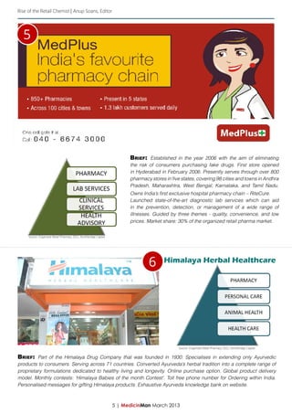Rise of the Retail Chemist | Anup Soans, Editor




  5




                                                                         Brief: Established in the year 2006 with the aim of eliminating
                                                                         the risk of consumers purchasing fake drugs. First store opened
                                                                         in Hyderabad in February 2006. Presently serves through over 800
                                                                         pharmacy stores in five states, covering 98 cities and towns in Andhra
                                                                         Pradesh, Maharashtra, West Bengal, Karnataka, and Tamil Nadu.
                                                                         Owns India’s first exclusive hospital pharmacy chain – RiteCure.
                                                                         Launched state-of-the-art diagnostic lab services which can aid
                                                                         in the prevention, detection, or management of a wide range of
                                                                         illnesses. Guided by three themes - quality, convenience, and low
                                                                         prices. Market share: 30% of the organized retail pharma market.


     Source: Organized Retail Pharmacy 2011, Northbridge Capital




                                                                                 6      Himalaya Herbal Healthcare




                                                                                               Source: Organized Retail Pharmacy 2011, Northbridge Capital


Brief: Part of the Himalaya Drug Company that was founded in 1930. Specialises in extending only Ayurvedic
products to consumers. Serving across 71 countries. Converted Ayurveda’s herbal tradition into a complete range of
proprietary formulations dedicated to healthy living and longevity. Online purchase option. Global product delivery
model. Monthly contests: ‘Himalaya Babies of the month Contest’. Toll free phone number for Ordering within India.
Personalised messages for gifting Himalaya products. Exhaustive Ayurveda knowledge bank on website.



                                                                   5 | MedicinMan March 2013
 