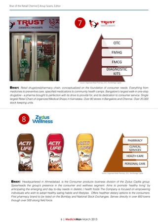 Rise of the Retail Chemist | Anup Soans, Editor




                                                             7




                                                               Source: Organized Retail Pharmacy 2011, Northbridge Capital


Brief: Retail drugstore/pharmacy chain, conceptualized on the foundation of consumer needs. Everything from
medicines to preventive care, specified medications to community health camps. Bangalore's largest walk-in one-stop
drugstore - a pharma brought to perfection with its drive to provide for, and its dedication to consumer service. Single
largest Retail Chain of organized Medical Shops in Karnataka. Over 80 stores in Bangalore and Chennai. Over 20,000
stock keeping units.




           8




                                                                                              Source: Organized Retail Pharmacy 2011, Northbridge Capital




 Brief: Headquartered in Ahmedabad, is the Consumer products business division of the Zydus Cadila group.
 Spearheads the group’s presence in the consumer and wellness segment. Aims to promote ‘healthy living’ by
 anticipating the emerging and day to-day needs in dietetic / health foods The Company is focused on empowering
 individuals who wish to adopt healthy eating habits and lifestyles. Offers healthier dietary options to the consumers.
 First pharmacy brand to be listed on the Bombay and National Stock Exchanges. Serves directly in over 850 towns
 through over 500 strong field force.




                                                  6 | MedicinMan March 2013
 