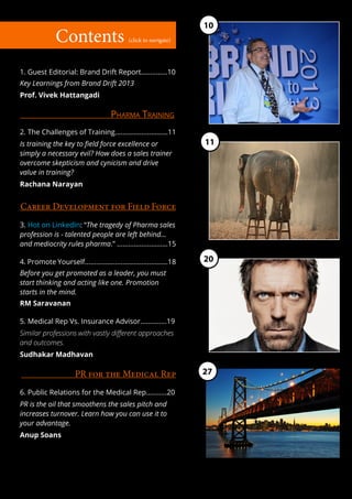 10
              Contents                       (click to navigate)




1. Guest Editorial: Brand Drift Report..............10
Key Learnings from Brand Drift 2013
Prof. Vivek Hattangadi

                                     Pharma Training
2. The Challenges of Training............................11
Is training the key to field force excellence or                    11
simply a necessary evil? How does a sales trainer
overcome skepticism and cynicism and drive
value in training?
Rachana Narayan


Career Development for Field Force
3. Hot on LinkedIn: “The tragedy of Pharma sales
profession is - talented people are left behind...
and mediocrity rules pharma.” ...........................15

4. Promote Yourself............................................18   20
Before you get promoted as a leader, you must
start thinking and acting like one. Promotion
starts in the mind.
RM Saravanan

5. Medical Rep Vs. Insurance Advisor..............19
Similar professions with vastly different approaches
and outcomes.
Sudhakar Madhavan

                      PR for the Medical Rep                        27

6. Public Relations for the Medical Rep...........20
PR is the oil that smoothens the sales pitch and
increases turnover. Learn how you can use it to
your advantage.
Anup Soans
 