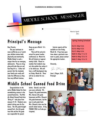 CAZENOVIA MIDDLE SCHOOL




                                       l Messenger
                         Mid dle Schoo

                                                                                                  March/April
                                                                                                         2011




Principal’s Message                                                                                 Spring Testing Schedule


                                                                                                    ELA 5—May 4,5,6
Dear Parents,                    Keep up your efforts! It’s           Interim reports will be
                                                                                                    ELA 6—May 4,5,6
    The year continues to        worth it.                        available on-line Friday,
move swiftly by us as I watch        There will be early dis-     March 18. If you have ques-       ELA 7—May 4,5,6
your children mature both        missal for parent teacher        tions about a particular com-     Math 5—May 11 & 12
physically and emotionally.      conferences on March 10.         ment or grade, please contact     Math 6—May 12 & 13
Middle School is such a          We will dismiss at approxi-      the appropriate teacher.          Math 7—May 12 & 13
unique time for our emerging     mately 11:00. Please re-
adolescents. They are strug-     member that students may         Sincerely,
gling with who they are and      not ride another bus unless it
how they fit in. I often tell    is for child care. We will
parents that the standards       have a staff development day
your family sets really will     on Friday, March 18. There       Jean J. Regan, Ed.D.
make the difference as they      will be no school for stu-       Principal
face very difficult choices.     dents.


Middle School Canned Food Drive
    Congratulations to the       butter. Overall, over 650
entire MIddle School for their   cans were collected. Mr.
overwhelming success in the      Tugaw's 7th grade homeroom,
canned food drive. The Mid-      Mrs. Burry's 6th grade
dle School Canned Food drive     homeroom and Mrs. Slocum's
"Bring It" took place from       5th grade homeroom, led the
January 17-27. Students were     way in each grade level.
asked to bring cans for Caz      Mrs. Slocum's class was the
Cares. The 5th grade brought     overall school winner. A big
canned fruit, the 6th grade      THANK-YOU to all who par-
tuna fish and the 7th grade      ticipated.
was responsible for peanut
 