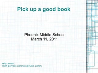 Pick up a good book Phoenix Middle School March 11, 2011 Kelly Jensen, Youth Services Librarian @ Aram Library 
