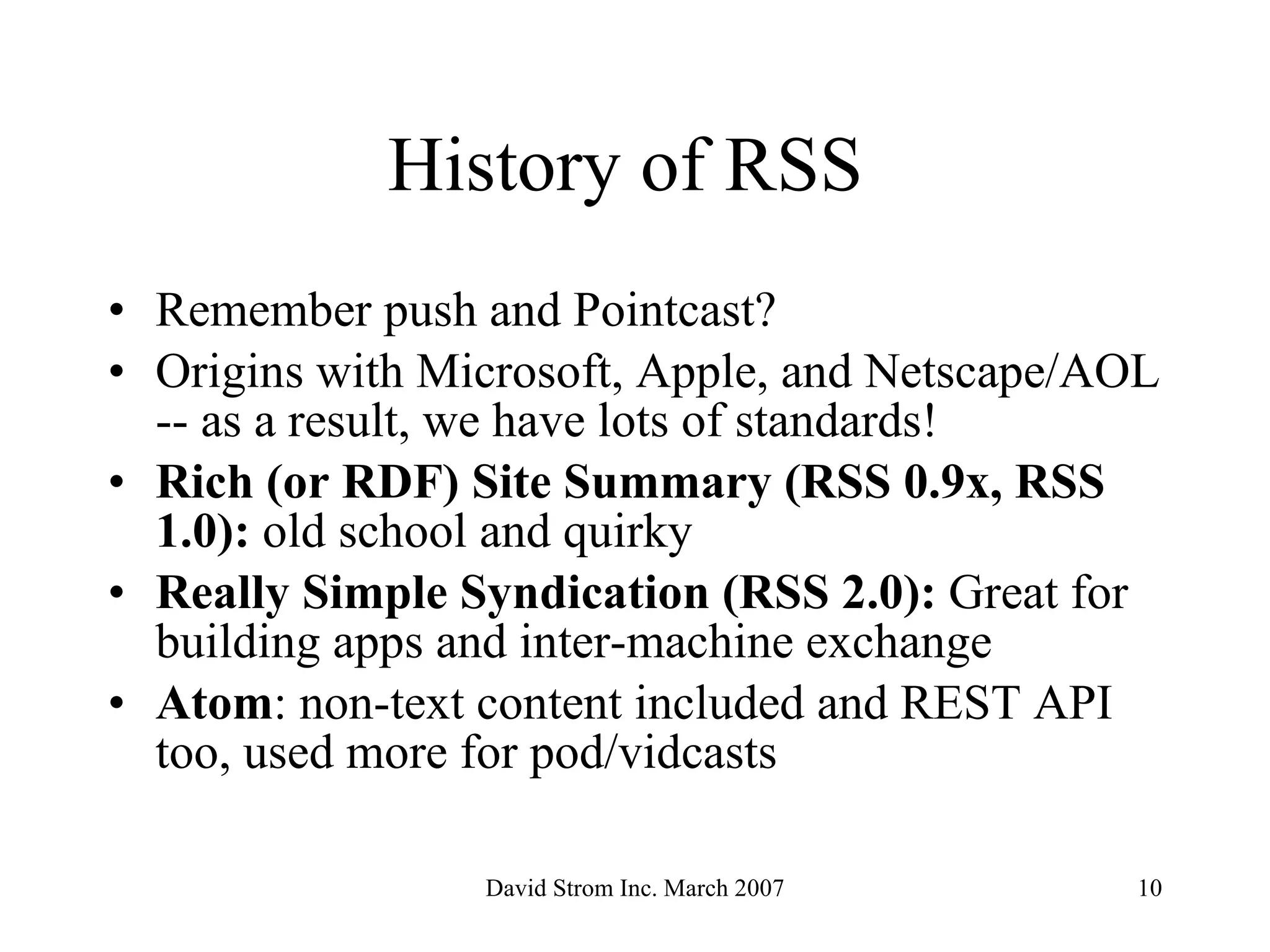 History of RSS  Remember push and Pointcast?  Origins with Microsoft, Apple, and Netscape/AOL -- as a result, we have lots of standards! Rich (or RDF) Site Summary (RSS 0.9x, RSS 1.0):  old school and quirky   Really Simple Syndication (RSS 2.0):  Great for building apps and inter-machine exchange   Atom : non-text content included and REST API too, used more for pod/vidcasts 