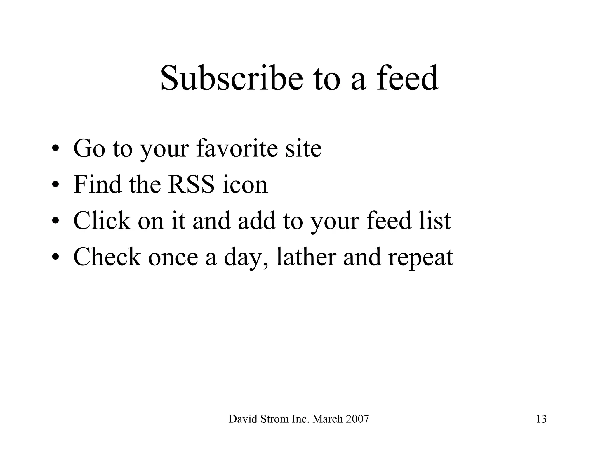 Subscribe to a feed Go to your favorite site Find the RSS icon Click on it and add to your feed list Check once a day, lather and repeat 