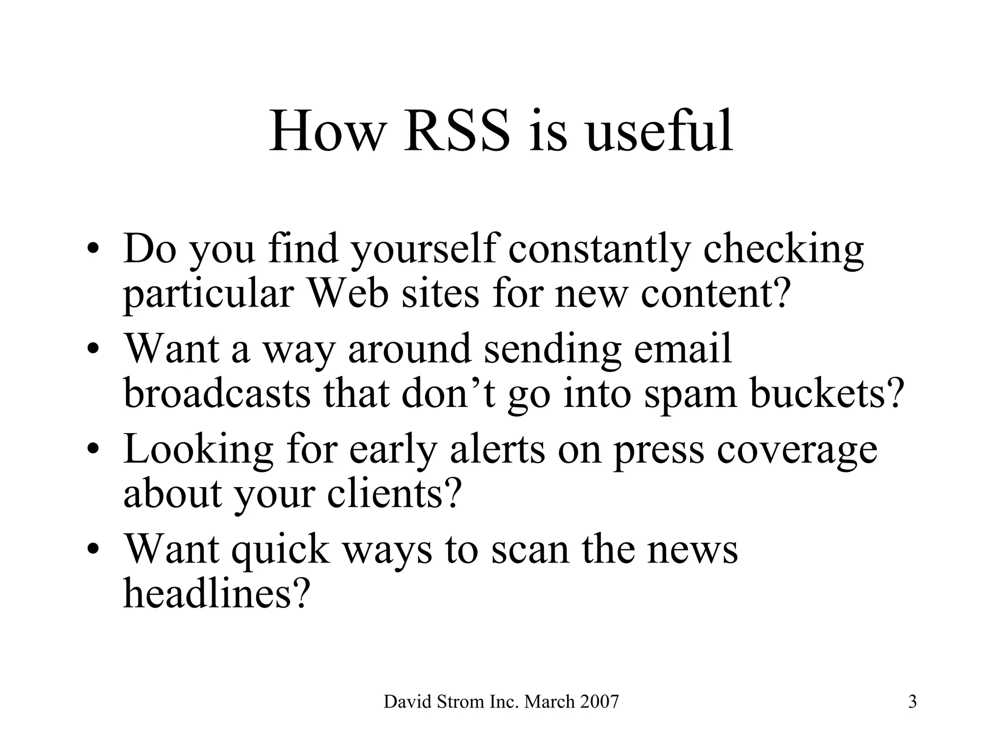 How RSS is useful Do you find yourself constantly checking particular Web sites for new content? Want a way around sending email broadcasts that don’t go into spam buckets? Looking for early alerts on press coverage about your clients? Want quick ways to scan the news headlines? 