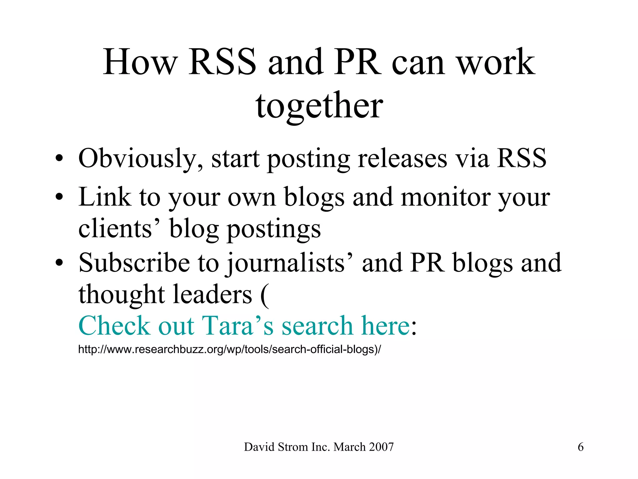 How RSS and PR can work together Obviously, start posting releases via RSS Link to your own blogs and monitor your clients’ blog postings Subscribe to journalists’ and PR blogs and thought leaders ( Check out Tara’s search here :  http://www.researchbuzz.org/wp/tools/search-official-blogs)/ 