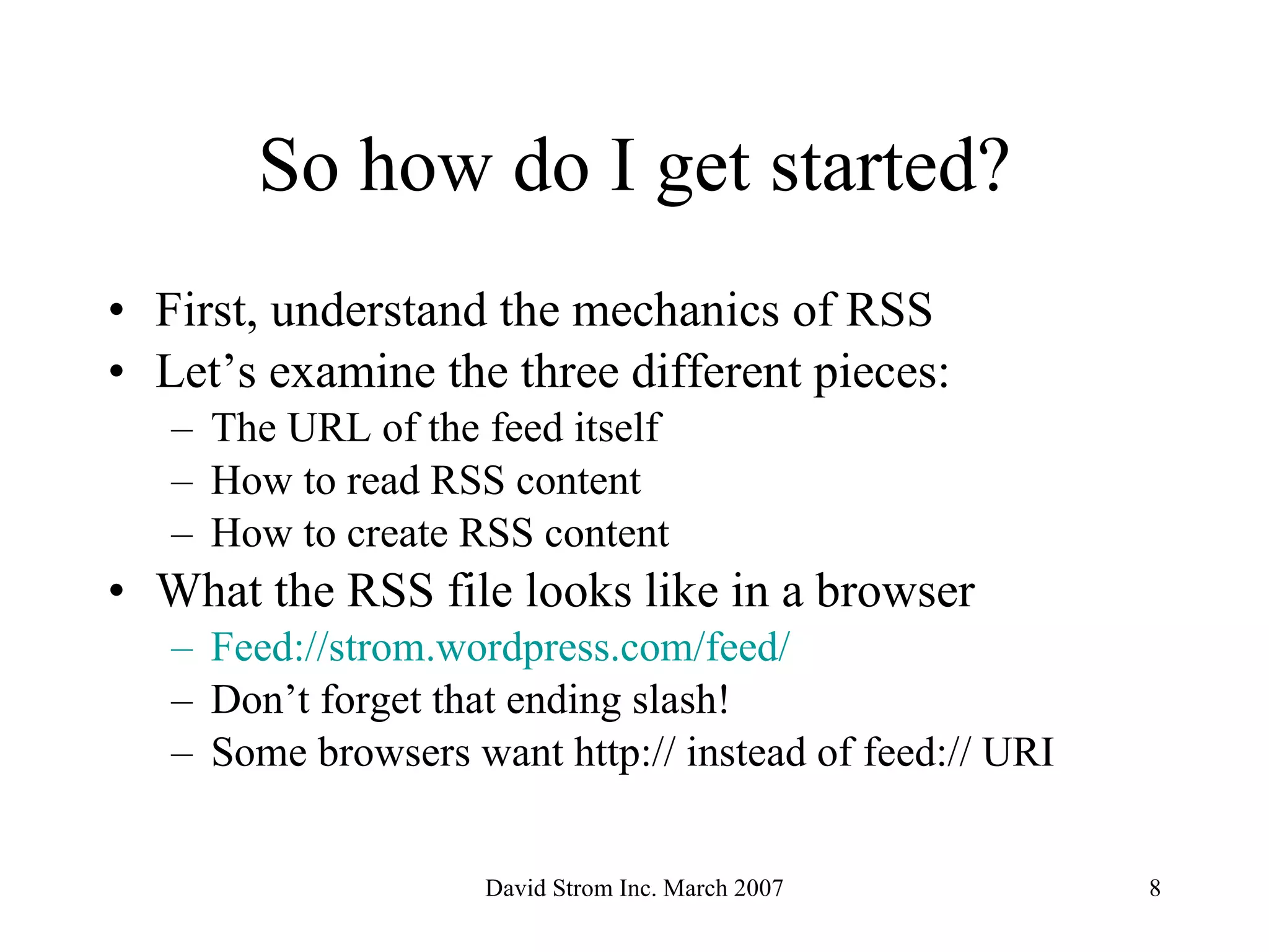 So how do I get started? First, understand the mechanics of RSS Let’s examine the three different pieces: The URL of the feed itself How to read RSS content How to create RSS content What the RSS file looks like in a browser Feed:// strom . wordpress .com/feed/ Don’t forget that ending slash! Some browsers want http:// instead of feed:// URI  