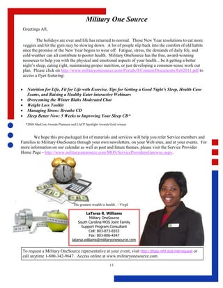 Military One Source
    Greetings All,

            The holidays are over and life has returned to normal. Those New Year resolutions to eat more
    veggies and hit the gym may be slowing down. A lot of people slip back into the comfort of old habits
    once the promise of the New Year begins to wear off. Fatigue, stress, the demands of daily life, and
    cold weather can all contribute to poorer health. Military OneSource has the free, award-winning
    resources to help you with the physical and emotional aspects of your health…be it getting a better
    night’s sleep, eating right, maintaining proper nutrition, or just developing a common-sense work out
    plan. Please click on http://www.militaryonesource.com/Portals/0/Content/Documents/Feb2011.pdf to
    access a flyer featuring:


     Nutrition for Life, Fit for Life with Exercise, Tips for Getting a Good Night’s Sleep, Health Care
      Scams, and Raising a Healthy Eater interactive Webinars
     Overcoming the Winter Blahs Moderated Chat
     Weight Loss Toolkit
     Managing Stress: Breathe CD
     Sleep Better Now: 5 Weeks to Improving Your Sleep CD*
     *2008 MarCom Awards Platinum and LACP Spotlight Awards Gold winner



       We hope this pre-packaged list of materials and services will help you refer Service members and
Families to Military OneSource through your own newsletters, on your Web sites, and at your events. For
more information on our calendar as well as past and future themes, please visit the Service Provider
Home Page - http://www.militaryonesource.com/MOS/ServiceProvidersGateway.aspx.




                                    The greatest wealth is health. ~Virgil

                                            LaTarsa R. Williams
                                               Military OneSource
                                       South Carolina MOS Joint Family
                                         Support Program Consultant
                                              Cell: 803-873-8333
                                               Fax: 803-806-4347
                                   latarsa.williams@militaryonesource.com


 To request a Military OneSource representative at your event, visit http://jfsap.mhf.dod.mil/request or
 call anytime 1-800-342-9647. Access online at www.militaryonesource.com

                                                             13
 