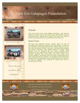 New Era Galapagos Foundation
M ARCH 2012                                                                                   VOLUME 1 ISSUE 1




                                  Welcome
                                  This is the first issue of the NEGF newsletter. We hope to
                                  publish it 4 times a year with information about NEGF and San
                                  Cristobal Island. Please let us know if you have any news or
                                  photos you would like to have published in the next one.

                                  Summer School
Summer Camp February/March 2012
                                  We have just finished summer school, when we had 10
                                  volunteers from different countries and 120 children. Thanks to
                                  the volunteers and organisations like Projects Abroad, we ran
                                  the most successful summer camp ever, incorporating activities
                                  like plastic recycling, using plastic bottles to create useful
                                  articles such as souvenirs for the house, painting mural
                                  paintings on the outside and inside of schools, taking part in
                                  outdoor activities like horse–riding and beach clean -ups,
                                  running English, swimming, and art courses, and taking part in
                                  other great educational activities. The children and parents were
                                  happy with these programmes and would like them to continue,
                                  so that the children can continue to spend their time in
Summer Camp February/March 2012   educational activities.


   “We are the future

    custodians of the

       Galapagos.”




                                  NEW ERA GALAPAGOS FOUNDATION
                                  SAN CRISTOBAL ISLAND, GALAPAGOS
                                      WILLIAMPUGA1@GMAIL.COM
 