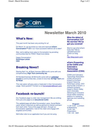 Gmail - March Newsletter                                                                        Page 1 of 2




                                                    Newsletter March 2010
                                                                              Miss the debut of
         What's New:                                                          Conversation 3.0?
                                                                              No worries! We've
         This past month has been very exciting for us!                       got you covered!
         On March 10, we launched our new and improved eCairn
         Conversation™ 3.0 in our most successful webinar set to date!!       Want to see what eCairn
                                                                              looks like? We've
         Also, we're adding more value to Conversation by providing           uploaded pictures!
         communities lists for FREE!! Read more below.                        Check our blog
                                                                              at
         Happy Conversation!                                                  http://blog.ecairn.com/.
         Dominique Lahaix
         CEO
                                                                              eCairn Presenting
                                                                              at the CORA and
         Breaking News!!                                                      Colorado's
                                                                              Technology
         Starting April 1st, all Basic licenses ($99/month) come with one     Association (CSIA)
         complementary High Tech community list.
                                                                              CORA and Colorado's
         All Standard licenses ($199/month) come with an unlimited            Technology Association
         access to communities lists, a total of more than 40 High Tech and   (CSIA) are proud to
         45 Retail.                                                           present a luncheon
                                                                              program featuring
         This new option will give users a head start in their Conversation   Dominique Lahaix, CEO
         usage. Have question? Contact us at Conversation@ecairn.com.         and founder of eCairn, a
                                                                              software company
                                                                              based in Silicon Valley
                                                                              and in Grenoble,
                                                                              delivering an innovative
         Facebook re-launch!                                                  social media marketing
                                                                              platform to marketing
         Our Facebook page is under new management! We are shifting           agencies and marketing
         from just a fan page to an educational outlet.                       groups.

         The updated page will allow Conversation users, Social Media                Program:
         users, eCairn customers as well as partners to interact and learn    11:30-12:00 - Luncheon
         from each-other. Fans of the page will learn, through our            & Networking
         Conversation application, how to find, listen and engage with        12:00-1:00 -
         targeted communities.                                                Presentation
                                                                              1:00-1:30 - Q&A
         We'll often refer to our application but if you are not using




file://C:Documents and SettingsSouleverDesktopGmail - March Newsletter.htm                     4/8/2010
 