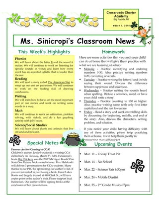 Crossroads Charter
                                                                                     Academy
                                                                                       Big Rapids, MI

                                                                                      March 7, 2010




        Ms. Sinicropi’s Classroom News
      This Week’s Highlights                                                 Homework
   Phonics                                                 Here are some activities that you and your child
   We will learn about the letter Jj and the sound it      can do at home that will give them practice with
   makes. We will continue to work on listening for        what we are learning at school.
   specific sounds in words and learn how every             Monday – Practice identifying and ordering
   word has an accented syllable that is louder than           numbers 0-30. Also, practice writing numbers
   the rest.                                                   0-20, correcting reversals.
   Reading                                                    Tuesday – Practice writing the letters J and j while
   We will read a story called The American Wei to             saying their sound. Discuss the difference
   wrap up our unit on patriotism. We will continue
                                                               between uppercase and lowercase.
   to work on the reading skill of drawing
   conclusions.
                                                              Wednesday – Practice writing the sounds heard
                                                               when spelling. Dictate a sentence, word, or have
   Writing                                                     your child write a story.
   We will learn how to focus on the most important
                                                              Thursday – Practice counting to 130 or higher.
   part of our stories and work on writing some
                                                               Also, practice writing name with only first letter
   words in a snap.
                                                               capitalized and the rest lowercase.
   Math                                                       Friday – Read a story and work on retelling skills
   We will continue to work on estimation, problem
                                                               by discussing the beginning, middle, and end of
   solving, with nickels, and do a fun graphing
                                                               the story. Also, discuss the characters, setting,
   activity with jelly beans.
                                                               problem, and solution.
   Science/Social Studies
   We will learn about plants and animals that live        -   If you notice your child having difficulty with
   on land and in water.                                       any of these activities, please keep practicing
                                                               them at home. It will help them greatly in
                                                           -    mastering that skill quicker.
              Special Notes                                            Upcoming Events
Famous Author Coming to CCA!
Children’s author, Leslie Helakoski is visiting CCA
                                                              Mar. 11 – Friday Treat 25¢
elementary on Tuesday, March 8th. Mrs. Helakoski’s
book, Big Chickens was the 2007 Michigan Reads! One
State One Picture Book award winner. Mrs. Helakoski           Mar. 14 – No School
will deliver 3 presentations for CCA students. Many
thanks to our PTO for sponsoring our author’s visit. If       Mar. 22 – Science Fair 6:30pm
you are interested in purchasing a book, Great Lakes
Books and Supply located at 840 Clark St., will have
copies prior to the author’s visit. Please support local      Mar. 24 – Mobile Dentist
businesses. Our author will be signing books at the
conclusion of her presentations.                              Mar. 25 – 2nd Grade Musical 7pm
 