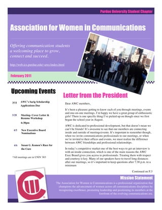Purdue University Student Chapter



Association for Women in Communications

ComCOComCommunications
Offering communication students
a welcoming place to grow,
connect and succeed.
http://web.ics.purdue.edu/~awc/index.html


February 2011



Upcoming Events
                                         Letter from the President
 3/11   AWC’s Sarig Scholarship
                                            Dear AWC members,
        Applications Due
                                            It’s been a pleasure getting to know each of you through meetings, events
                                            and one-on-one meetings. I’m happy we have a great group of enthusiastic
 3/28   Meeting- Cover Letter &             girls! There is one specific thing I’ve picked up on though since we first
        Resume Workshop
                                            began the school year in August.
        6:30pm
                                            AWC is dedicated to professional development, but that doesn’t mean we
  4/5   New Executive Board                 can’t be friends! It’s awesome to see that our members are connecting
        Nominations                         inside and outside of meetings/events. It’s important to remember though,
                                            when we invite communications professionals to our meetings, or when
                                            we’re invited to their offices and events, we must realize the difference
                                            between AWC friendships and professional relationships.
  4/6   Susan G. Komen’s Race for
        the Cure                            In today’s competitive market one of the best ways to get an interview is
                                            with an inside connection, which is one of the main reasons the AWC
                                            Exec Board gives you access to professionals. Treating them with respect
 *All meetings are in UNIV 303
                                            and courtesy is key. Many of our speakers have to travel long distances
                                            after our meetings, so it’s important to keep questions after 7:30 p.m. to a
                                            minimum

                                                                                                       Continued on P.3

                                                                                            Mission Statement
                                    The Association for Women in Communications is a professional organization that
                                      champions the advancement of women across all communications disciplines by
                                      recognizing excellence, promoting leadership and positioning its members at the
                                                                       forefront of the evolving communications era.
 