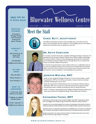 Bluewater Wellness Centre
    MARCH YOUR WAY
   TO BETTER HEALTH

                             V O L U M E   1 ,   I S S U E     1                                                    M A R C H        2 0 1 2




                            Meet the Staff
     SERVICES
     OFFERED

    Chiropractic
   Massage Therapy
   Foot Orthotics
    Acupuncture
                                                 CAROL BUTT,                       RECEPTIONIST
   Sports Therapy                                Since 2003, the friendly face at the front desk and helpful voice on the other end of the
                                                 phone is that of Carol Butt, the clinic receptionist. Carol will gladly assist you with making an
                                                 appointment and will best answer any questions you may have.

     CONTACT
       US

  467 Christina St. N.                           DR. KEITH CONCISOM
      Sarnia, ON                                 Dr. Concisom returned to Sarnia after completing his lifelong goal of being a chiropractor. He
      N7T 5W3                                    graduated from the University of Western Ontario with an Honours Degree in Kinesiology.
                                                 He received a bachelor of Science in Human Biology along with Doctorate in Chiropractic
     519-336-5922                                from the National University of Health Sciences in Chicago, Illinois. He is a member of the
                                                 Ontario and Canadian College of Chiropractors.
info@bluewaterwellness.ca
                                                 Dr. Concisom has special interests in sports medicine where he is a certified Sports first aid
                                                 instructor and wrapping and taping course instructor for the Canadian Red Cross and Sport
                                                 Alliance. The doctor is also an instructor for ice hockey trainers. He also has interest in pa-
       IN THIS                                   tient education, exercise rehabilitation, nutritional guidance and acupuncture.
        ISSUE

    Meet the Staff 1                              J E N N I F E R W AT S O N , RM T
   Plantar Fasciitis 2                            Jennifer has been a Registered Massage Therapist for 15 years in Sarnia Lambton. Jennifer
                                                  had graduated in 1997 from The D’Arcy Lane Institute in London, Ontario and has been
   Foot Orthotics 3
                                                  practicing in the Bluewater area ever since.
                                                  Jennifer also hold her B.A. In Physical Education from the University of Western Ontario,
                                                  graduating in 1995. She is very active in community events and in her spare time enjoys
     HOW TO                                       many sporting activities, travelling and spending time with her Labrador Retrievers.
    SUBSCRIBE                                     Jennifer is a member in good standing with the College of Massage Therapists of Ontario and
                                                  is also a proud member of the Registered Massage Therapist Association of Ontario.
  1. Leave your email
  address at the desk.

2. Register on website                           C A S S A N D R A Y O U N G , RM T
   provided below.                               Graduating top of her program from Lambton College in April 2011, Cassandra has always
                                                 been very engaged with massage therapy and alternative methods of holistic healthcare.
3. Email “subscribe” to
                                                 Cassandra has a keen understanding of the anatomy and physiology of the body and is able to
info@bluewaterwellness.ca                        identify and address clinically indicated issues with massage therapy, education and homecare.

                                                 Cassandra’s focus is to administer preventative and rehabilitative care of chronic and repetitive
                                                 strain conditions that develop through the performance of everyday activities and exercises.

                                                 Excited to give back to her home community of Sarnia, Cassandra hopes that many receive
                                                 benefit no matter their age, lifestyle or occupation.




                              WWW.BLUEWATERWELLNESS.CA
 