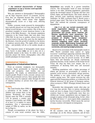 “…the statistical characteristics of human                      depopulation may actually be a greater immediate
    populations (as age or income) used especially                  concern. The demographic trend of many developed
    to identify markets.”                                           nations is for older, declining populations, particularly
                                                                    among the developed nations of Europe and East Asia
    Why pay attention to demographics? Demographics
                                                                    (China, Japan, and South Korea). This trend, already in
can be huge long-term drivers of economic activity.
                                                                    place, presents some significant long-term economic
First, they are important because they involve large
                                                                    challenges. In 2002, economist Paul S. Hewitt wrote a
numbers of people, which means what happens
                                                                    position paper titled “The End of the Postwar Welfare
demographically occurs on a large scale, affecting
                                                                    State” that outlined the economic consequences of
millions.
                                                                    depopulation.
    Further, economic trends powered by demographics
have typically played out over long time periods. We’re                   Like it or not, our current economic and
talking several decades, even centuries. One of the most              social organization depends on continued
prominent examples in recent American history is the                  economic      expansion.    Without    it, both
impact of the Baby Boomers – the dynamic population                   government and private sector finances will
                                                                      become significantly more precarious. The
expansion in the United States that took place from
                                                                      most rapidly depopulating nations face the
1946-1964. In one way or another, almost every major                  prospect of lengthy “aging recessions”
financial trend of the past fifty years has the imprint of            characterized by a vicious cycle of falling
the Boomers, from the growth of suburbia to the demise                demand, collapsing asset values, shrinking
of employer pension plans. The ripple effects continue                corporate profits, deteriorating household and
today – and probably will do so for another decade or                 financial institution balance sheets, weakening
two.                                                                  currencies, and soaring budget pressures.
    The long-term nature of demographic trends means
                                                                       Based on his assessment of the demographic trends in
many factors in place today are set to play out in a
                                                                    2002, Hewitt concluded many aspects of “aging
predictable manner in the future. So while no one can
                                                                    recessions” would begin appearing sometime after 2010,
precisely project the future, demographics often offer
                                                                    and continue for the next three or four decades. This
reliable paradigms for future trends.
                                                                    assessment has thus far proved accurate. As of 2009,
                                                                    Japan, Italy and Germany are already experiencing
DEMOGRAPHIC TREND #1:                                               population declines. In the countries of the former Soviet
Depopulation of Industrialized Nations                              Union, the drop has been even steeper, due to a
                                                                    combination of declining birth rates and increased
   From an economic standpoint, two demographic                     mortality.
categories figure prominently in long-term national                    Shrinking populations with a higher percentage of
wealth and prosperity: total fertility rate and                     elderly put pressure on governments to continue to
immigration. Put simply, an industrialized economy                  maintain social services, particularly old-age pensions.
requires people. People to work, consume, and pay taxes             The problem is too many retirees and not enough
to provide government services. Since people don’t live             workers paying taxes. The current recession has only
forever, they must be replaced, either through the birth            aggravated this burgeoning problem, as evidenced by the
of children (fertility) or arrivals from other countries            financial distresses of the group of European nations,
(immigration).                                                      whose acronym is “PIGS” (Portugal, Ireland, Greece and
                                                                    Spain).
Fertility                                                              Remember that demographic trends often play out
    The Total Fertility Rate (TFR) is                               over long time periods. Once in motion, demographic
a calculation of the number of                                      trends are slow to change. Even if families in low-TFR
children each woman bears in her                                    countries begin to have significantly more than two
lifetime. Worldwide, the United                                     children per woman, repopulation may not happen fast
Nations states the TFR is currently                                 enough to replace all the old people dying. In fact, when
2.55. In general, a country must                                    the TFR falls below 1.7, most experts think a population
maintain a total fertility rate (TFR)                               decline becomes irreversible. Which means the survival
of at least 2.1 to replace its native                               of many countries will depend on immigration.
population. (For a representative
sample of TFRs by nation, see the
list on Page 6.)                                                    Immigration
    Though over-population of the planet has been a                 Of the countries with the highest TFRs, a high
concern of some social scientists since the 1800s,                  percentage are on the African continent, and all have

  © Copyright 2010                           The Bulfinch Group   www.bulfinchgroup.com                               Page 2
 