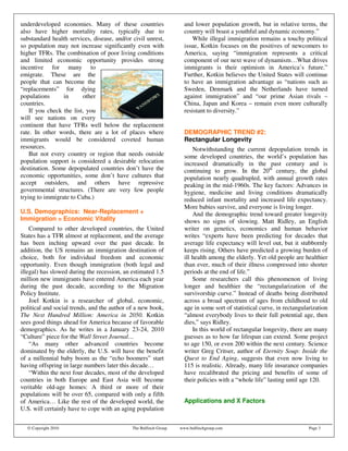 underdeveloped economies. Many of these countries                   and lower population growth, but in relative terms, the
also have higher mortality rates, typically due to                  country will boast a youthful and dynamic economy.”
substandard health services, disease, and/or civil unrest,              While illegal immigration remains a touchy political
so population may not increase significantly even with              issue, Kotkin focuses on the positives of newcomers to
higher TFRs. The combination of poor living conditions              America, saying “immigration represents a critical
and limited economic opportunity provides strong                    component of our next wave of dynamism…What drives
incentive for many to                                               immigrants is their optimism in America’s future.”
emigrate. These are the                                             Further, Kotkin believes the United States will continue
people that can become the                                          to have an immigration advantage as “nations such as
“replacements” for dying                                            Sweden, Denmark and the Netherlands have turned
populations      in      other                                      against immigration” and “our prime Asian rivals –
countries.                                                          China, Japan and Korea – remain even more culturally
    If you check the list, you                                      resistant to diversity.”
will see nations on every
continent that have TFRs well below the replacement
rate. In other words, there are a lot of places where               DEMOGRAPHIC TREND #2:
immigrants would be considered coveted human                        Rectangular Longevity
resources.                                                              Notwithstanding the current depopulation trends in
    But not every country or region that needs outside              some developed countries, the world’s population has
population support is considered a desirable relocation             increased dramatically in the past century and is
destination. Some depopulated countries don’t have the              continuing to grow. In the 20th century, the global
economic opportunities, some don’t have cultures that               population nearly quadrupled, with annual growth rates
accept outsiders, and others have repressive                        peaking in the mid-1960s. The key factors: Advances in
governmental structures. (There are very few people                 hygiene, medicine and living conditions dramatically
trying to immigrate to Cuba.)                                       reduced infant mortality and increased life expectancy.
                                                                    More babies survive, and everyone is living longer.
U.S. Demographics: Near-Replacement +                                   And the demographic trend toward greater longevity
Immigration = Economic Vitality                                     shows no signs of slowing. Matt Ridley, an English
    Compared to other developed countries, the United               writer on genetics, economics and human behavior
States has a TFR almost at replacement, and the average             writes “experts have been predicting for decades that
has been inching upward over the past decade. In                    average life expectancy will level out, but it stubbornly
addition, the US remains an immigration destination of              keeps rising. Others have predicted a growing burden of
choice, both for individual freedom and economic                    ill health among the elderly. Yet old people are healthier
opportunity. Even though immigration (both legal and                than ever, much of their illness compressed into shorter
illegal) has slowed during the recession, an estimated 1.5          periods at the end of life.”
million new immigrants have entered America each year                   Some researchers call this phenomenon of living
during the past decade, according to the Migration                  longer and healthier the “rectangularization of the
Policy Institute.                                                   survivorship curve.” Instead of deaths being distributed
    Joel Kotkin is a researcher of global, economic,                across a broad spectrum of ages from childhood to old
political and social trends, and the author of a new book,          age in some sort of statistical curve, in rectangularization
The Next Hundred Million: America in 2050. Kotkin                   “almost everybody lives to their full potential age, then
sees good things ahead for America because of favorable             dies,” says Ridley.
demographics. As he writes in a January 23-24, 2010                     In this world of rectangular longevity, there are many
“Culture” piece for the Wall Street Journal…                        guesses as to how far lifespan can extend. Some project
    “As many other advanced countries become                        to age 150, or even 200 within the next century. Science
dominated by the elderly, the U.S. will have the benefit            writer Greg Critser, author of Eternity Soup: Inside the
of a millennial baby boom as the “echo boomers” start               Quest to End Aging, suggests that even now living to
having offspring in large numbers later this decade…                115 is realistic. Already, many life insurance companies
    “Within the next four decades, most of the developed            have recalibrated the pricing and benefits of some of
countries in both Europe and East Asia will become                  their policies with a “whole life” lasting until age 120.
veritable old-age homes: A third or more of their
populations will be over 65, compared with only a fifth
of America… Like the rest of the developed world, the               Applications and X Factors
U.S. will certainly have to cope with an aging population


  © Copyright 2010                           The Bulfinch Group   www.bulfinchgroup.com                                 Page 3
 