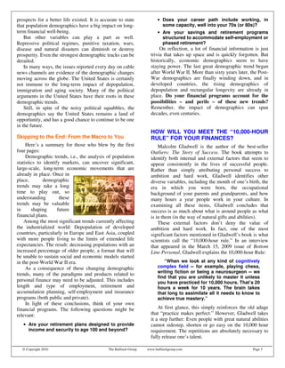 prospects for a better life existed. It is accurate to state             • Does your career path include working, in
that population demographics have a big impact on long-                    some capacity, well into your 70s (or 80s)?
term financial well-being.                                               • Are your savings and retirement programs
    But other variables can play a part as well.                           structured to accommodate self-employment or
Repressive political regimes, punitive taxation, wars,                     phased retirement?
disease and natural disasters can diminish or destroy                     On reflection, a lot of financial information is just
prosperity. Even the strongest demographic tracks can be             trivia that takes up space and is quickly forgotten. But
derailed.                                                            historically, economic demographics seem to have
    In many ways, the issues reported every day on cable             staying power. The last great demographic trend began
news channels are evidence of the demographic changes                after World War II. More than sixty years later, the Post-
moving across the globe. The United States is certainly              War demographics are finally winding down, and in
not immune to the long-term impact of depopulation,                  developed countries, the rising demographics of
immigration and aging society. Many of the political                 depopulation and rectangular longevity are already in
arguments in the United States have their roots in these             place. Do your financial programs account for the
demographic trends.                                                  possibilities – and perils – of these new trends?
    Still, in spite of the noisy political squabbles, the            Remember, the impact of demographics can span
demographics say the United States remains a land of                 decades, even centuries.
opportunity, and has a good chance to continue to be one
in the future.
                                                                     HOW WILL YOU MEET THE “10,000-HOUR
Skipping to the End: From the Macro to You                           RULE” FOR YOUR FINANCES?
     Here’s a summary for those who blew by the first                    Malcolm Gladwell is the author of the best-seller
four pages:                                                          Outliers: The Story of Success. The book attempts to
     Demographic trends, i.e., the analysis of population            identify both internal and external factors that seem to
statistics to identify markets, can uncover significant,             appear consistently in the lives of successful people.
large-scale, long-term economic movements that are                   Rather than simply attributing personal success to
already in place. Once in                                            ambition and hard work, Gladwell identifies other
place,        demographic                                            diverse variables, including the month of one’s birth, the
trends may take a long                                               era in which you were born, the occupational
time to play out, so                                                 background of your parents and grandparents, and how
understanding         these                                          many hours a year people work in your culture. In
trends may be valuable                                               examining all these items, Gladwell concludes that
in      shaping      future                                          success is as much about what is around people as what
financial plans.                                                     is in them (in the way of natural gifts and abilities).
    Among the most significant trends currently affecting                These external factors don’t deny the value of
the industrialized world: Depopulation of developed                  ambition and hard work. In fact, one of the most
countries, particularly in Europe and East Asia, coupled             significant factors mentioned in Gladwell’s book is what
with more people living to the limits of extended life               scientists call the “10,000-hour rule.” In an interview
expectancies. The result: decreasing populations with an             that appeared in the March 15, 2009 issue of Bottom
increased percentage of older people, a format that will             Line Personal, Gladwell explains the 10,000-hour Rule:
be unable to sustain social and economic models started
in the post-World War II era.                                               “When we look at any kind of cognitively
     As a consequence of these changing demographic                      complex field -- for example, playing chess,
                                                                         writing fiction or being a neurosurgeon -- we
trends, many of the paradigms and products related to
                                                                         find that you are unlikely to master it unless
personal finance may need to be adjusted. This includes                  you have practiced for 10,000 hours. That’s 20
length and type of employment, retirement and                            hours a week for 10 years. The brain takes
accumulation planning, self-employment and insurance                     that long to assimilate all it needs to know to
programs (both public and private).                                      achieve true mastery.”
     In light of these conclusions, think of your own
financial programs. The following questions might be                     At first glance, this simply reinforces the old adage
relevant:                                                            that “practice makes perfect.” However, Gladwell takes
                                                                     it a step further: Even people with great natural abilities
   • Are your retirement plans designed to provide                   cannot sidestep, shorten or go easy on the 10,000 hour
     income and security to age 100 and beyond?                      requirement. The repetitions are absolutely necessary to
                                                                     fully release one’s talent.

  © Copyright 2010                            The Bulfinch Group   www.bulfinchgroup.com                                Page 5
 