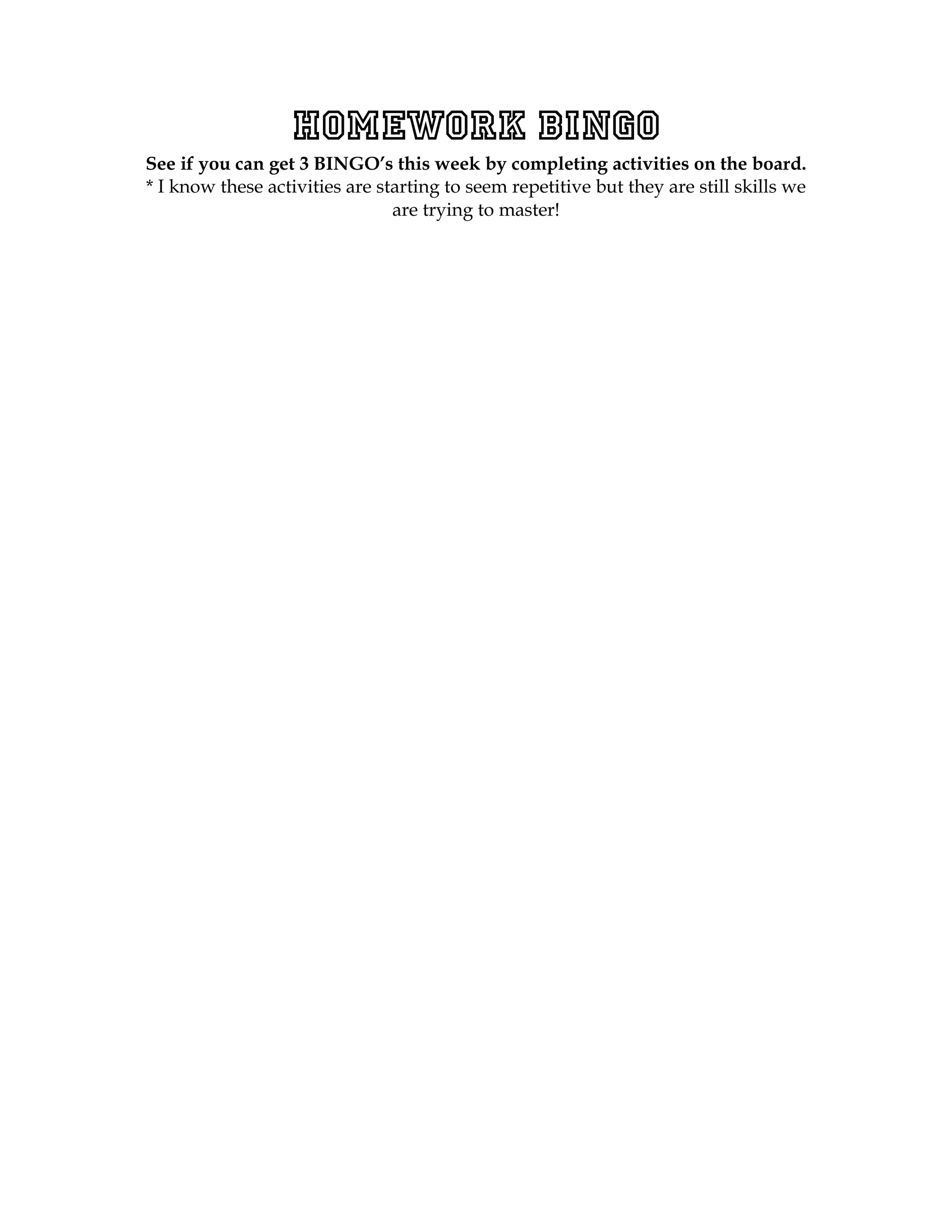 Homework BINGO
See if you can get 3 BINGO’s this week by completing activities on the board.
* I know these activities are starting to seem repetitive but they are still skills we
                                are trying to master!
 
