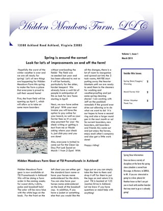 Hidden Meadows Farm, LLC
1 3 5 8 0 A s h l a n d Ro a d As h la n d , Vi rg in ia 2 3 0 0 5
Volume 1, Issue 1

Spring is around the corner!
Look for lot’s of improvements on and off the farm!
Hopefully the worst of the
winter weather is over and
we are all ready for
spring! Lot’s of new things
are happening for Hidden
Meadows Farm this spring
to make the farm a place
that everyone is proud to
call their second home!
First, the front field will be
opening up April 1, which
will allow us to take on
some more boarders

without overloading the
fields! The field was
re-seeded last year and
has been allowed to rest so
it will be fantastic,
particularly for the older,
harder keepers! We
already have a wait list of
people in anticipation of
this so look for new faces
starting in April!
Next, we now have online
bill pay! With your next
invoice you will have the
option to pay online for
your board, as well as your
farrier fees so it’s a one
stop payment for you! No
check writing or getting a
text from me or Nicole
asking where your check
is...just click pay and you
are done!
Also, everyone is invited to
come out for the Clean Up
Day/Pot Luck Social on
March 1 from 2-5pm! With

all the changes, there is a
lot of room to reorganize
and spread out into the 3
tack rooms, MAYBE start
putting away the heavier
blankets until we are ready
to send them to the cleaners
for washing and
weatherproofing and just
some spring cleaning
chores! I am working with
Jeff on the paddock
remodels if the ground ever
dries out allowing us to do
what we want to do! It is
our hopes to have a second
ring and also a large round
pen in the next month or so!
So current boarders, new
boarders, old boarders
and friends ALL come out
and just enjoy the horses,
enjoy each other’s company
and also get a little work
done!

March 2014

Inside this issue:
Spring Shots/Coggins/
Worming

2

March Farrier Visit

2

Winter Weather
Thank You

2

Happy riding!

Spring Show Information:

Hidden Meadows Farm Gear at TSI Promotionals in Ashland!
Hidden Meadows Farm
gear is now available at
TSI Promotionals in Ashland!
We will be doing a farm
order in the coming weeks
for sweat shirts, t-shirts,
polos and baseball hats!
The color will be navy blue
with the white logo on the
back. For the front on the

left chest you can either get
the standard barn name or
have your horses name
embroidered for the shirts.
You can also have your
horses name embroidered
on the back of the baseball
cap. In addition, if you
have a jacket or something
else that you would like the

logo put on you can simply
take the item to them and
drop it off for them to put
the logo on and return it to
you! TSI is located at 123
Junction Drive in Ashland.
Let me know if you have
questions or need help with
anything!

Since we have a variety of
disciplines at the farm the spring
show schedule is varied from
Dressage, to Western, to GRHSA,
to 4H. If you are interested in
going to a show, please let
Heather know so that I can put
you in touch with another boarder
that may want to go or is already
going!

 