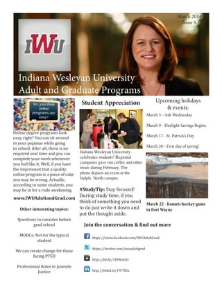 March 2014
Issue 5

	

Indiana Wesleyan University
Adult and Graduate Programs
Indiana Wesleyan University
Adult and Graduate Programs
Student Appreciation

Upcoming holidays
& events:

March 5 - Ash Wednesday
Online degree programs look
easy, right? You can sit around
in your pajamas while going
to school. After all, there is no
required seat time and you can
complete your work whenever
you feel like it. Well, if you have
the impression that a quality
online program is a piece of cake
you may be wrong. Actually,
according to some students, you
may be in for a rude awakening.

March 9 - Daylight Savings Begins
March 17 - St. Patrick’s Day
Indiana Wesleyan University
celebrates students! Regional
campuses gave out coffee and other
treats during February. The
photo depicts an event at the
Indpls. North campus.

#StudyTip: Stay focused!
During study time, if you
www.IWUAdultandGrad.com
think of something you need
to do just write it down and
Other interesting topics:
put the thought aside.
Questions to consider before
grad school
MOOCs: Not for the typical
student

We can create change for those
facing PTSD
Professional Roles in Juvenile
Justice

March 20 - First day of spring!

March 22 - Komets hockey game
in Fort Wayne

Join the conversation & find out more
https://www.facebook.com/IWUAdultGrad
https://twitter.com/iwuadultgrad
http://bit.ly/18VKmLO

http://linkd.in/19f7fGu

 