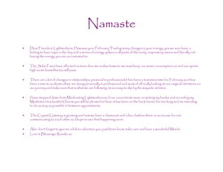 Namaste
•   Dear Friends & Lightworkers, How was your February? Feeling many changes in your energy, yes we sure have, a
    feeling to have naps in the day and a series of energy spikes in all parts of the body, respiratory issues and literally not
    having the energy you are accustomed to.

•   The Solar Fares have affected us more than we realise however we must keep our water consumption us and our spirits
    high as we know this too will pass.

•   There are a lot of changes in relationships, personal & professional,it has been a transition time for February so it has
    been a time to evaluate all we are doing personally & professional and most of all really looking at our original intentions on
    our journey and make sure that is what we are following ,its so easy to slip by the wayside at times.

•   I have stepped down from Moderating Lightworkers so I can concentrate more on writing my books and recording my
    Meditation tracks which I know you will be pleased to hear, it has been on the back burner for too long so I am intending
    to do as may as possible in between appointments.

•   The Crystal Gateway is growing and now we have a classroom and a live chatbox there is no excuse for not
    communicating to each other so I hope to see that happening soon.

•   Also don’t forget to give me a link to advertise you, just let me know, take care and have a wonderful March,
•   Love & Blessings, Rosalie xo
 