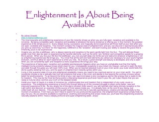 Enlightenment Is About Being
                  Available
•
    By Jafree Ozwald
    www.EnlightenedBeings.com
•   The most exquisite and enlightening experience of your life instantly shows up when you are fully open, receptive and available to the
    Universe. By being completely open, receptive and available to whatever the divine existence is offering you in this moment, the greatest
    experience of life simply pours in. Every deeply loving, successful, and magically divine experience will throw itself at your feet when you
    are open, available and receptive. This moment contains the magical state of enlightenment, and you can discover it spontaneously when
    you give up searching "out there" for the happiness, fulfillment or the "answers", and start trusting your ability to receive the grace that is
    inherently yours to be experienced.
•   Imagine you are like a wildflower, who is always opening and receptive to the warm gentle light from the Sun. The soft delicate flower
    petals must then also be open to experiencing the harsher elements, such as the wind, rain, fertilizer and competitive weeds for a growing
    life to persist. When you live your life like this wildflower, you root yourself deep into fertile soil and welcome whatever enlightening or not
    so enlightening experiences life brings you. You know that all the soft and hard elements you attract are necessary for your soul's highest
    evolution, and thus allow for each experience to enter you fully. As a result, a great strength and beauty is developed, and only is seen
    when you are consistently open and receptive to every experience life brings your way.
•   The experience of being open, receptive and available spontaneously happens when you have an unshakable trust that this highly
    intelligent loving existence always knows what's best for you. Unstoppable receptivity is your ticket into Heaven, and yet to open the door
    and walk through the gates you will need 100% trust. When you've reached absolute trust on your inner world, your outer world feels this
    divine quality radiating from you, and the spark of enlightenment instantly ignites within you.
•   Living in this supreme state of trust and enlightened availability means you need to be a spiritual warrior on your inner world. You get to
    constantly choose to be a radically free from all limitations that arise in the mind, and decide to live beyond the confines of every social
    belief the world presents. To go beyond the limits of your own ego/mind takes a very courageous warrior-like energy that is ready to die
    for freedom. This may be the most terrifying and/or a liberating experience you'll ever have in your life, yet it also means that you are
    ready to truly be alive, and live your truth on the deepest levels.
•   Inside your heart of hearts is a state of immense joy, unfathomable love and freedom that is independent of any outer cause or
    experience. This enlightening experience is found only through letting go of this constant struggle to attain some better, new and
    improved experience of life. As you slowly tire of the ego's constant outer search, you will naturally start being divinely receptive to the
    Light within and discover an exquisite infinite source of inner peace inside you. It is already here, at the core of your being, just
    underneath all your desires. This enlightening path leads you to a life that is naturally spontaneous, creative and devoted totally to this
    moment of existence. From here you don't have to search for any profound life experience, the enlightenment experience simply finds its
    way into you. As you become available to experience anything and everything that arises inside you, you'll see this enlightening existence
    naturally awakens within. Have a deeply profound and super enlightening week...enjoy!
 